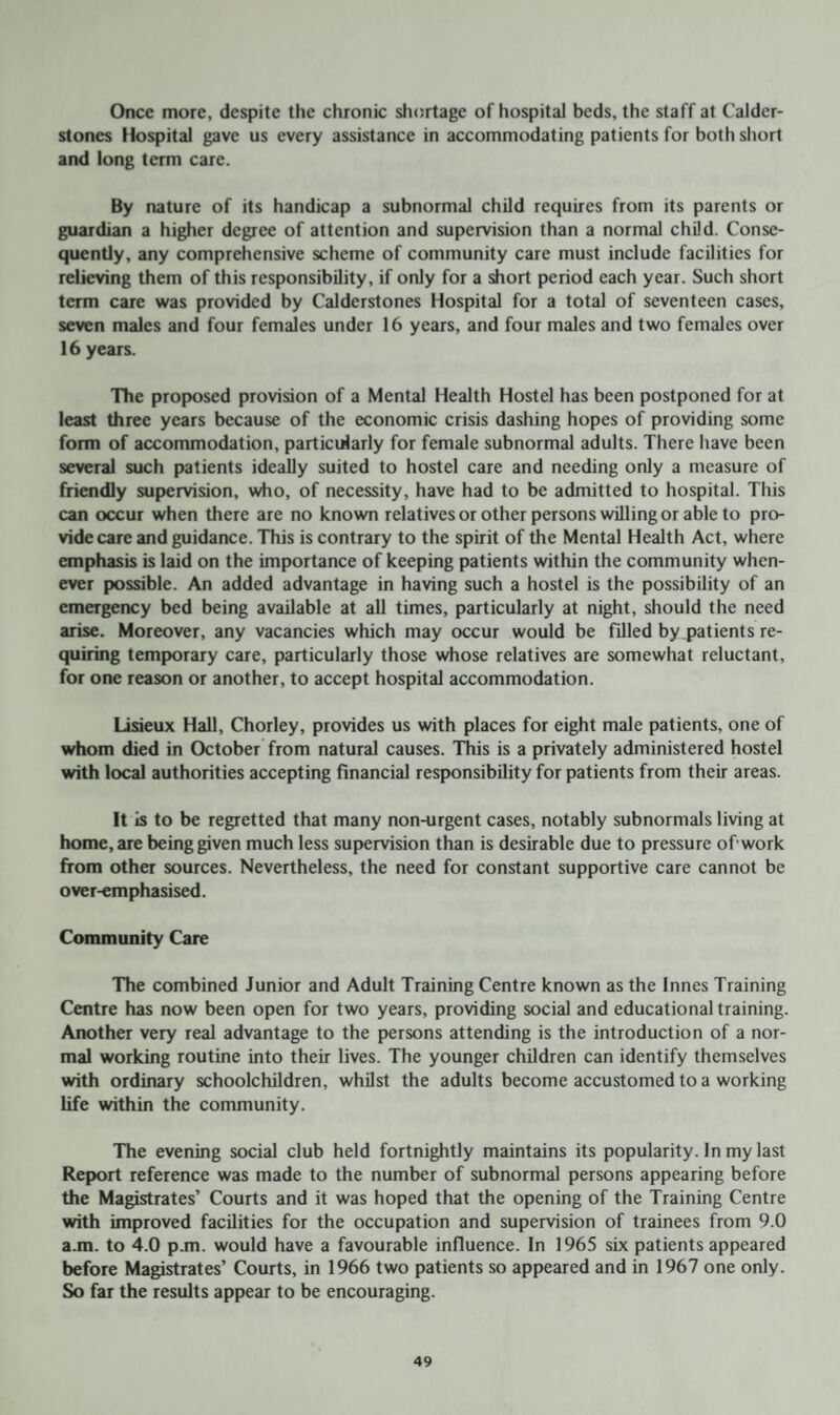 Once more, despite the chronic shortage of hospital beds, the staff at Calder- stones Hospital gave us every assistance in accommodating patients for both short and long term care. By nature of its handicap a subnormal child requires from its parents or guardian a higher degree of attention and supervision than a normal child. Conse¬ quently, any comprehensive scheme of community care must include facilities for relieving them of this responsibility, if only for a short period each year. Such short term care was provided by Calderstones Hospital for a total of seventeen cases, seven males and four females under 16 years, and four males and two females over 16 years. The proposed provision of a Mental Health Hostel has been postponed for at least three years because of the economic crisis dashing hopes of providing some form of accommodation, particularly for female subnormal adults. There have been several such patients ideally suited to hostel care and needing only a measure of friendly supervision, who, of necessity, have had to be admitted to hospital. This can occur when there are no known relatives or other persons willing or able to pro¬ vide care and guidance. This is contrary to the spirit of the Mental Health Act, where emphasis is laid on the importance of keeping patients within the community when¬ ever possible. An added advantage in having such a hostel is the possibility of an emergency bed being available at all times, particularly at night, should the need arise. Moreover, any vacancies which may occur would be filled by patients re¬ quiring temporary care, particularly those whose relatives are somewhat reluctant, for one reason or another, to accept hospital accommodation. Lisieux Hall, Chorley, provides us with places for eight male patients, one of whom died in October from natural causes. This is a privately administered hostel with local authorities accepting financial responsibility for patients from their areas. It is to be regretted that many non-urgent cases, notably subnormals living at home, are being given much less supervision than is desirable due to pressure of'work from other sources. Nevertheless, the need for constant supportive care cannot be over-emphasised. Community Care The combined Junior and Adult Training Centre known as the Innes Training Centre has now been open for two years, providing social and educational training. Another very real advantage to the persons attending is the introduction of a nor¬ mal working routine into their lives. The younger children can identify themselves with ordinary schoolchildren, whilst the adults become accustomed to a working life within the community. The evening social club held fortnightly maintains its popularity. In my last Report reference was made to the number of subnormal persons appearing before the Magistrates’ Courts and it was hoped that the opening of the Training Centre with improved facilities for the occupation and supervision of trainees from 9.0 a.m. to 4.0 p.m. would have a favourable influence. In 1965 six patients appeared before Magistrates’ Courts, in 1966 two patients so appeared and in 1967 one only. So far the results appear to be encouraging.