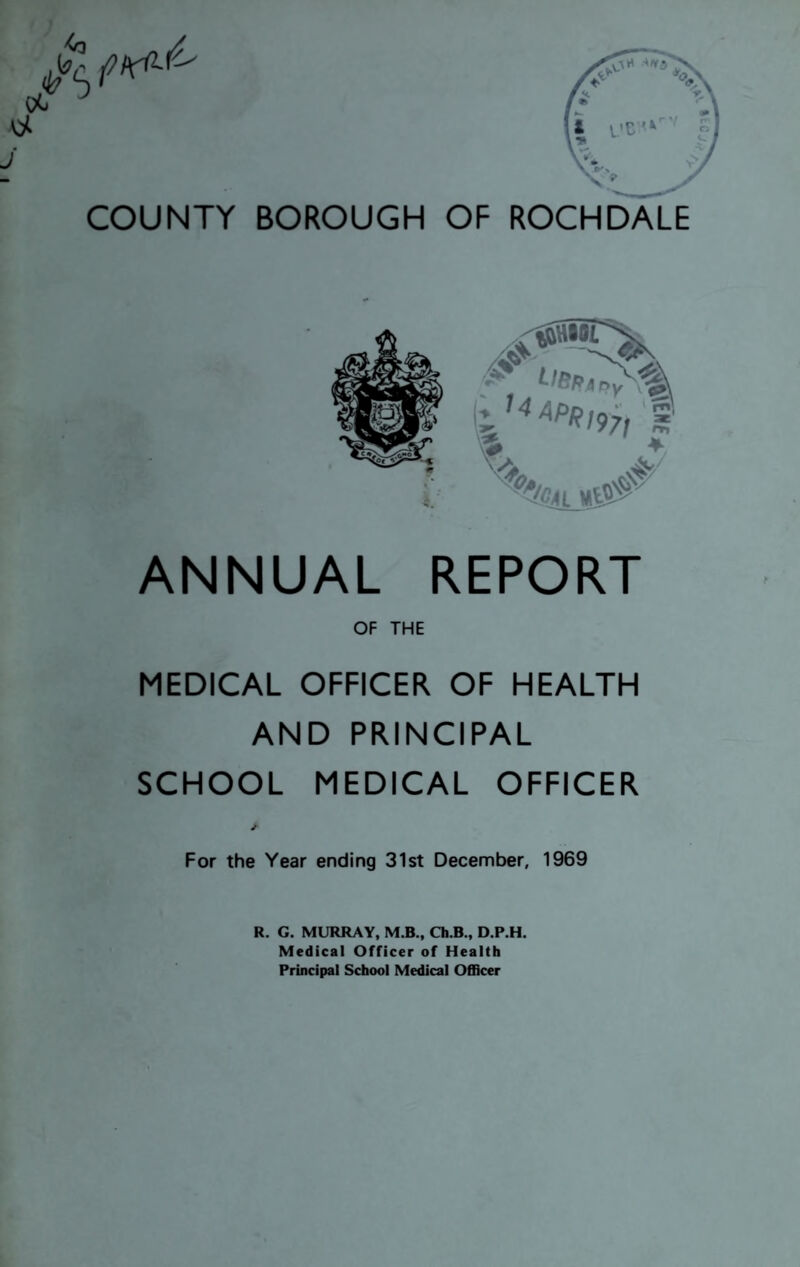 ANNUAL REPORT OF THE MEDICAL OFFICER OF HEALTH AND PRINCIPAL SCHOOL MEDICAL OFFICER * For the Year ending 31st December, 1969 R. G. MURRAY, M.B., Ch.B., D.P.H. Medical Officer of Health Principal School Medical Officer