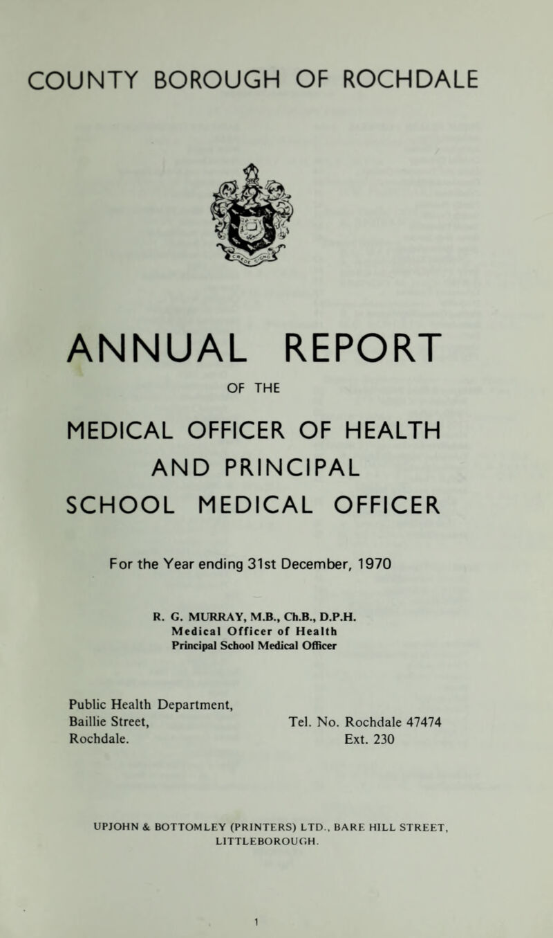 ANNUAL REPORT OF THE MEDICAL OFFICER OF HEALTH AND PRINCIPAL SCHOOL MEDICAL OFFICER For the Year ending 31st December, 1970 R. G. MURRAY, M.B., Ch.B., D.P.H. Medical Officer of Health Principal School Medical Officer Public Health Department, Baillie Street, Tel. No. Rochdale 47474 Rochdale. Ext. 230 UPJOHN & BOTTOMLEY (PRINTERS) LTD., BARE HILL STREET, LITTLE BOROUGH.