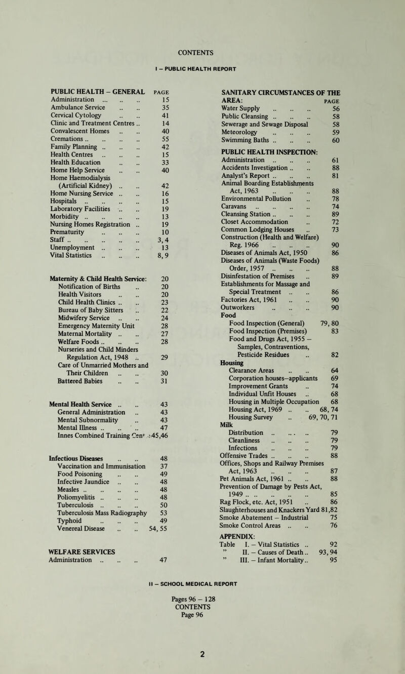 CONTENTS I - PUBLIC HEALTH REPORT PUBLIC HEALTH - GENERAL page Administration . 15 Ambulance Service .. .. 35 Cervical Cytology .. .. 41 Clinic and Treatment Centres .. 14 Convalescent Homes .. .. 40 Cremations. 55 Family Planning. 42 Health Centres . 15 Health Education .. .. 33 Home Help Service .. .. 40 Home Haemodialysis (Artificial Kidney) .. .. 42 Home Nursing Service .. .. 16 Hospitals. 15 Laboratory Facilities .. 19 Morbidity. 13 Nursing Homes Registration .. 19 Prematurity . 10 Staff. 3, 4 Unemployment. 13 Vital Statistics . 8,9 Maternity & Child Health Service: 20 Notification of Births .. 20 Health Visitors .. .. 20 Child Health Clinics .. .. 23 Bureau of Baby Sitters 22 Midwifery Service .. .. 24 Emergency Maternity Unit 28 Maternal Mortality .. .. 27 Welfare Foods. 28 Nurseries and Child Minders Regulation Act, 1948 29 Care of Unmarried Mothers and Their Children .. .. 30 Battered Babies .. .. 31 Mental Health Service .. .. 43 General Administration 43 Mental Subnormality .. 43 Mental Illness. 47 Innes Combined Training Cen* ;45,46 Infectious Diseases .. .. 48 Vaccination and Immunisation 37 Food Poisoning .. .. 49 Infective Jaundice 48 Measles. 48 Poliomyelitis. 48 Tuberculosis. 50 Tuberculosis Mass Radiography 53 Typhoid . 49 Venerea] Disease .. .. 54,55 WELFARE SERVICES Administration. 47 SANITARY CIRCUMSTANCES OF THE AREA: page Water Supply . 56 Public Cleansing. 58 Sewerage and Sewage Disposal 58 Meteorology . 59 Swimming Baths. 60 PUBLIC HEALTH INSPECTION: Administration. 61 Accidents Investigation.. .. 88 Analyst’s Report. 81 Animal Boarding Establishments Act, 1963 88 Environmental Pollution .. 78 Caravans. 74 Cleansing Station. 89 Closet Accommodation .. 72 Common Lodging Houses .. 73 Construction (Health and Welfare) Reg. 1966 90 Diseases of Animals Act, 1950 86 Diseases of Animals (Waste Foods) Order, 1957 88 Disinfestation of Premises 89 Establishments for Massage and Special Treatment .. 86 Factories Act, 1961 .. .. 90 Outworkers . 90 Food Food Inspection (General) 79, 80 Food Inspection (Premises) 83 Food and Drugs Act, 1955 — Samples, Contraventions, Pesticide Residues .. 82 Housing Clearance Areas .. .. 64 Corporation houses—applicants 69 Improvement Grants .. 74 Individual Unfit Houses 68 Housing in Multiple Occupation 68 Housing Act, 1969 .. .. 68,74 Housing Survey .. 69,70,71 Milk Distribution . 79 Cleanliness . 79 Infections . 79 Offensive Trades. 88 Offices, Shops and Railway Premises Act, 1963 87 Pet Animals Act, 1961 .. 88 Prevention of Damage by Pests Act, 1949 . 85 Rag Flock, etc. Act, 1951 .. 86 Slaughterhouses and Knackers Yard 81,82 Smoke Abatement - Industrial 75 Smoke Control Areas .. .. 76 APPENDIX: Table I. — Vital Statistics .. 92 ” II. — Causes of Death.. 93,94 ” III. — Infant Mortality.. 95 II - SCHOOL MEDICAL REPORT Pages 96 — 128 CONTENTS Page 96