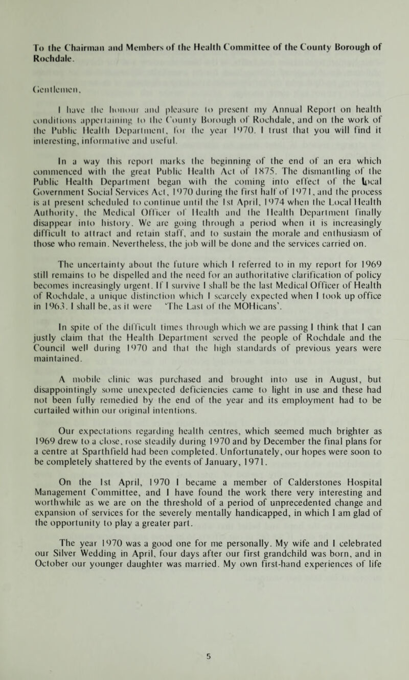 To the Chairman and Members of the Health Committee of the County Borough of Rochdale. Gentlemen. I have the Iioihhii and pleasure to present my Annual Report on health conditions appertaining lo the County Borough of Rochdale, and on the work of the Public Health Department, for the year 1070. I trust that you will find it interesting, informative and useful. In a way this report marks the beginning of the end of an era which commenced with the great Public Health Act of 1X75. The dismantling of the Public Health Department began with the coming into effect of the local Government Social Services Act, I 970 during the first half of I ‘>71, and the process is at present scheduled to continue until the 1st April, I 974 when the Local Health Authority, the Medical Officer of Health and the Health Department finally disappear into history. We are going through a period when it is increasingly difficult to attract and retain staff, and to sustain the morale and enthusiasm of those who remain. Nevertheless, the job will be done and the services carried on. The uncertainty about the future which I referred to in my report for 1969 still remains to be dispelled and the need for an authoritative clarification of policy becomes increasingly urgent. If I survive I shall be the last Medical Officer of Health of Rochdale, a unique distinction which I scarcely expected when I took up office in 1963. I shall be. as it were ‘The Last of the MOHicans’. In spite of the difficult times through which we are passing I think that I can justly claim that the Health Department served the people of Rochdale and the Council well during 1070 and that the high standards of previous years were maintained. A mobile clinic was purchased and brought into use in August, but disappointingly some unexpected deficiencies came to light in use and these had not been fully remedied by the end of the year and its employment had to be curtailed within our original intentions. Our expectations regarding health centres, which seemed much brighter as 1969 drew to a close, rose steadily during 1970 and by December the final plans for a centre at Sparthfield had been completed. Unfortunately, our hopes were soon to be completely shattered by the events of January, 1971. On the 1st April, 1970 1 became a member of Calderstones Hospital Management Committee, and I have found the work there very interesting and worthwhile as we are on the threshold of a period of unprecedented change and expansion of services for the severely mentally handicapped, in which 1 am glad of the opportunity to play a greater part. The year 1970 was a good one for me personally. My wife and I celebrated our Silver Wedding in April, four days after our first grandchild was born, and in October our younger daughter was married. My own first-hand experiences of life