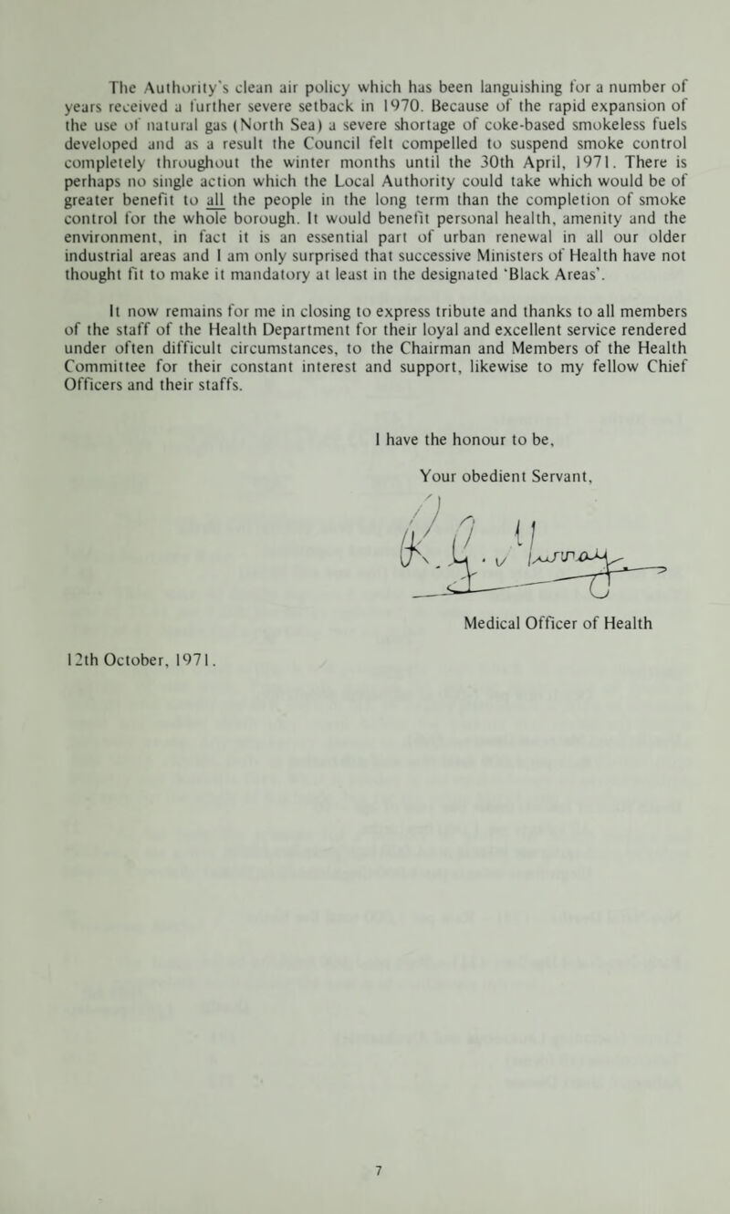 The Authority's clean air policy which has been languishing for a number of years received a further severe setback in 1970. Because of the rapid expansion of the use of natural gas (North Sea) a severe shortage of coke-based smokeless fuels developed and as a result the Council felt compelled to suspend smoke control completely throughout the winter months until the 30th April, 1971. There is perhaps no single action which the Local Authority could take which would be of greater benefit to al[ the people in the long term than the completion of smoke control for the whole borough. It would benefit personal health, amenity and the environment, in fact it is an essential part of urban renewal in all our older industrial areas and I am only surprised that successive Ministers of Health have not thought fit to make it mandatory at least in the designated 'Black Areas’. It now remains for me in closing to express tribute and thanks to all members of the staff of the Health Department for their loyal and excellent service rendered under often difficult circumstances, to the Chairman and Members of the Health Committee for their constant interest and support, likewise to my fellow Chief Officers and their staffs. 1 have the honour to be. Your obedient Servant, Medical Officer of Health 12th October, 1971.