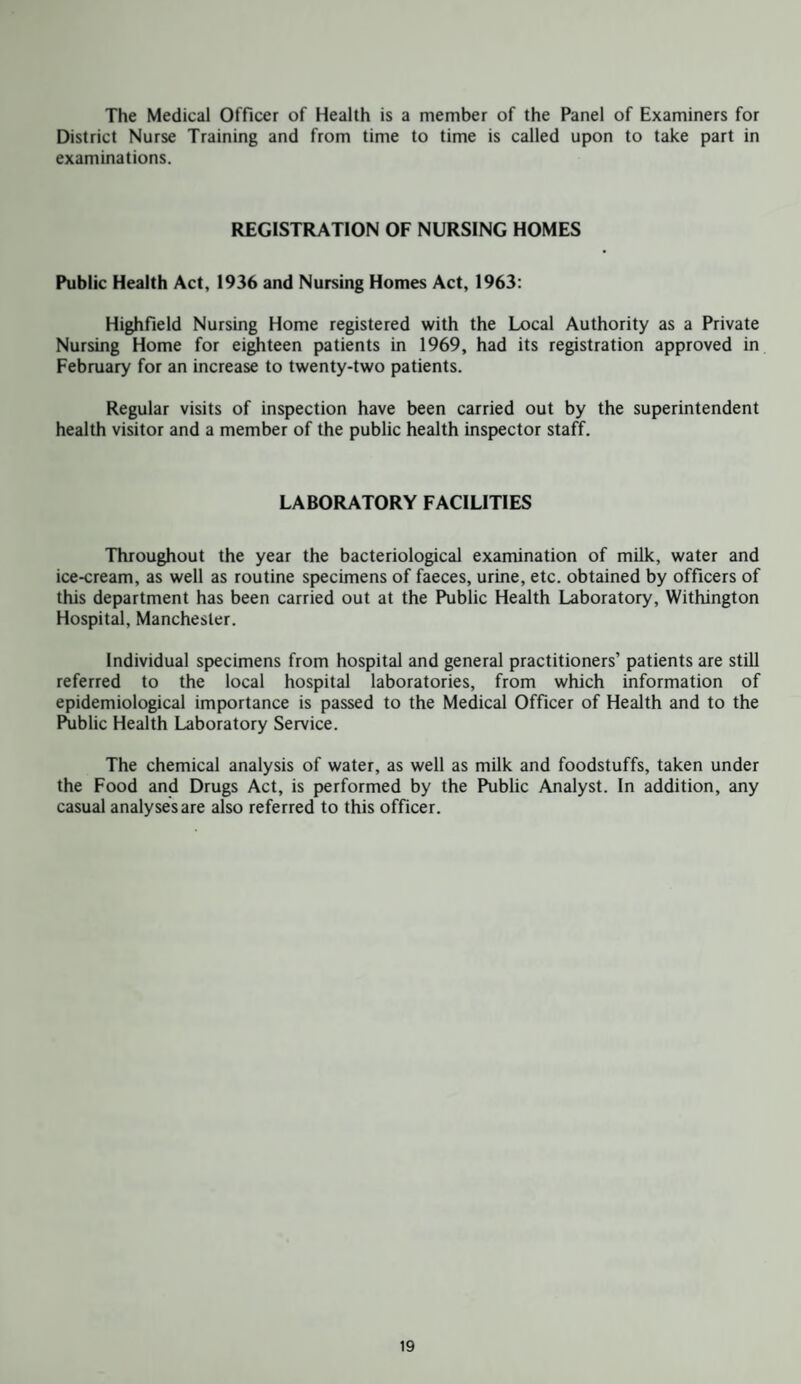 The Medical Officer of Health is a member of the Panel of Examiners for District Nurse Training and from time to time is called upon to take part in examinations. REGISTRATION OF NURSING HOMES Public Health Act, 1936 and Nursing Homes Act, 1963: Highfield Nursing Home registered with the Local Authority as a Private Nursing Home for eighteen patients in 1969, had its registration approved in February for an increase to twenty-two patients. Regular visits of inspection have been carried out by the superintendent health visitor and a member of the public health inspector staff. LABORATORY FACILITIES Throughout the year the bacteriological examination of milk, water and ice-cream, as well as routine specimens of faeces, urine, etc. obtained by officers of this department has been carried out at the Public Health Laboratory, Withington Hospital, Manchester. Individual specimens from hospital and general practitioners’ patients are still referred to the local hospital laboratories, from which information of epidemiological importance is passed to the Medical Officer of Health and to the Public Health Laboratory Service. The chemical analysis of water, as well as milk and foodstuffs, taken under the Food and Drugs Act, is performed by the Public Analyst. In addition, any casual analyses are also referred to this officer.