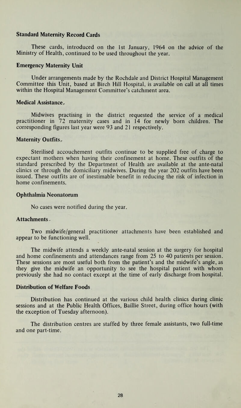 Standard Maternity Record Cards These cards, introduced on the 1st January, 1964 on the advice of the Ministry of Health, continued to be used throughout the year. Emergency Maternity Unit Under arrangements made by the Rochdale and District Hospital Management Committee this Unit, based at Birch Hill Hospital, is available on call at all times within the Hospital Management Committee’s catchment area. Medical Assistance^ Midwives practising in the district requested the service of a medical practitioner in 72 maternity cases and in 14 for newly born children. The corresponding figures last year were 93 and 21 respectively. Maternity Outfits r Sterilised accouchement outfits continue to be supplied free of charge to expectant mothers when having their confinement at home. These outfits of the standard prescribed by the Department of Health are available at the ante-natal clinics or through the domiciliary midwives. During the year 202 outfits have been issued. These outfits are of inestimable benefit in reducing the risk of infection in home confinements. Ophthalmia Neonatorum No cases were notified during the year. Attachments - Two midwife/general practitioner attachments have been established and appear to be functioning well. The midwife attends a weekly ante-natal session at the surgery for hospital and home confinements and attendances range from 25 to 40 patients per session. These sessions are most useful both from the patient’s and the midwife’s angle, as they give the midwife an opportunity to see the hospital patient with whom previously she had no contact except at the time of early discharge from hospital. Distribution of Welfare Foods Distribution has continued at the various child health clinics during clinic sessions and at the Public Health Offices, Baillie Street, during office hours (with the exception of Tuesday afternoon). The distribution centres are staffed by three female assistants, two full-time and one part-time.