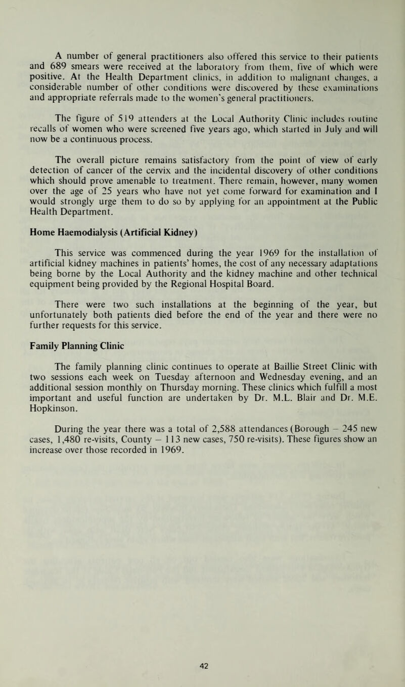 A number of general practitioners also offered this service to their patients and 689 smears were received at the laboratory from them, five of which were positive. At the Health Department clinics, in addition to malignant changes, a considerable number of other conditions were discovered by these examinations and appropriate referrals made to the women's general practitioners. The figure of 519 attenders at the Local Authority Clinic includes routine recalls of women who were screened five years ago. which started in July and will now be a continuous process. The overall picture remains satisfactory from the point of view of early detection of cancer of the cervix and the incidental discovery of other conditions which should prove amenable to treatment. There remain, however, many women over the age of 25 years who have not yet come forward for examination and I would strongly urge them to do so by applying for an appointment at the Public Health Department. Home Haemodialysis (Artificial Kidney) This service was commenced during the year 1969 for the installation of artificial kidney machines in patients’ homes, the cost of any necessary adaptations being borne by the Local Authority and the kidney machine and other technical equipment being provided by the Regional Hospital Board. There were two such installations at the beginning of the year, but unfortunately both patients died before the end of the year and there were no further requests for this service. Family Planning Clinic The family planning clinic continues to operate at Baillie Street Clinic with two sessions each week on Tuesday afternoon and Wednesday evening, and an additional session monthly on Thursday morning. These clinics which fulfill a most important and useful function are undertaken by Dr. M.L. Blair and Dr. M.E. Hopkinson. During the year there was a total of 2,588 attendances (Borough - 245 new cases, 1,480 re-visits, County — 113 new cases, 750 re-visits). These figures show an increase over those recorded in 1969.