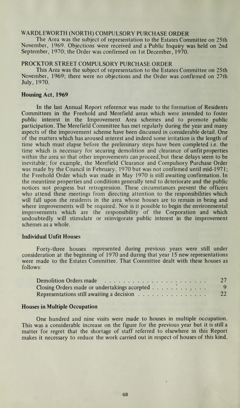 The Area was the subject of representation to the Estates Committee on 25th November, 1969. Objections were received and a Public Inquiry was held on 2nd September, 1970; the Order was confirmed on 1st December, 1970. PROCKTOR STREET COMPULSORY PURCHASE ORDER This Area was the subject of representation to the Estates Committee on 25th November, 1969; there were no objections and the Order was confirmed on 27th July, 1970. Housing Act, 1969 In the last Annual Report reference was made to the formation of Residents Committees in the Freehold and Merefield areas which were intended to foster public interest in the Improvement Area schemes and to promote public participation. The Merefield Committee has met regularly during the year and many aspects of the improvement scheme have been discussed in considerable detail. One of the matters which has aroused interest and indeed some irritation is the length of time which must elapse before the preliminary steps have been completed i.e. the time which is necessary for securing demolition and clearance of unfit properties within the area so that other improvements can proceed,but these delays seem to be inevitable; for example, the Merefield Clearance and Compulsory Purchase Order was made by the Council in February, 1970 but was not confirmed until mid-1971; the Freehold Order which was made in May 1970 is still awaiting confirmation. In the meantime properties and conditions generally tend to deteriorate and the public notices not progress but retrogression. These circumstances prevent the officers who attend these meetings from directing attention to the responsibilities which will fall upon the residents in the area whose houses are to remain in being and where improvements will be required. Nor is it possible to begin the environmental improvements which are the responsibility of the Corporation and which undoubtedly will stimulate or reinvigorate public interest in the improvement schemes as a whole. Individual Unfit Houses Forty-three houses represented during previous years were still under consideration at the beginning of 1970 and during that year 15 new representations were made to the Estates Committee. That Committee dealt with these houses as follows: Demolition Orders made . 27 Closing Orders made or undertakings accepted.. 9 Representations still awaiting a decision. 22 Houses in Multiple Occupation One hundred and nine visits were made to houses in multiple occupation. This was a considerable increase on the figure for the previous year but it is still a matter for regret that the shortage of staff referred to elsewhere in this Report makes it necessary to reduce the work carried out in respect of houses of this kind.