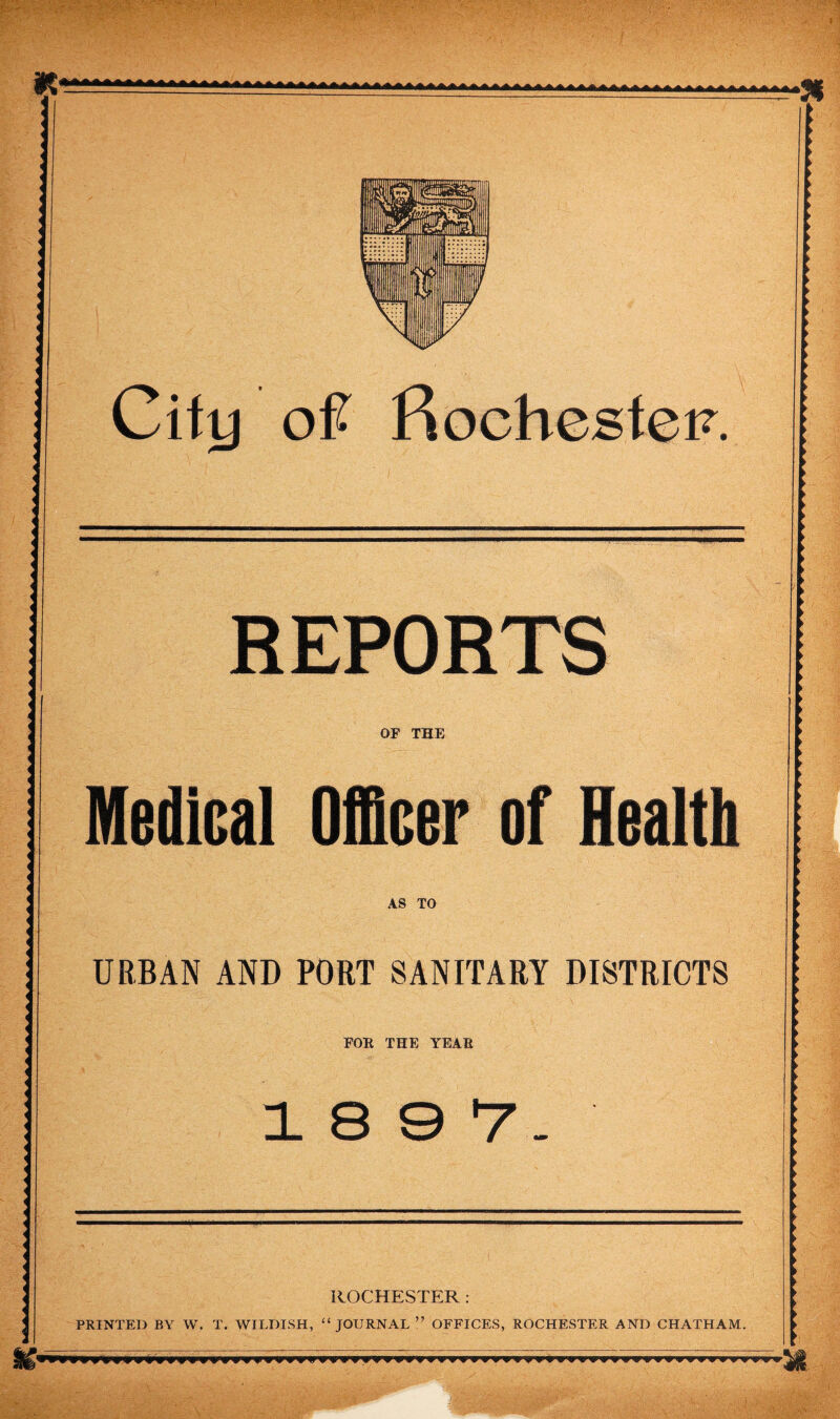 City of RochestoF. REPORTS OF THE Medical Officer of Health AS TO URBAN AND PORT SANITARY DISTRICTS FOE THE YEAR 18 0 7'- ROCHESTER: PRINTED BY W. T. WILDISH, “JOURNAL ” OFFICES, ROCHESTER AND CHATHAM.