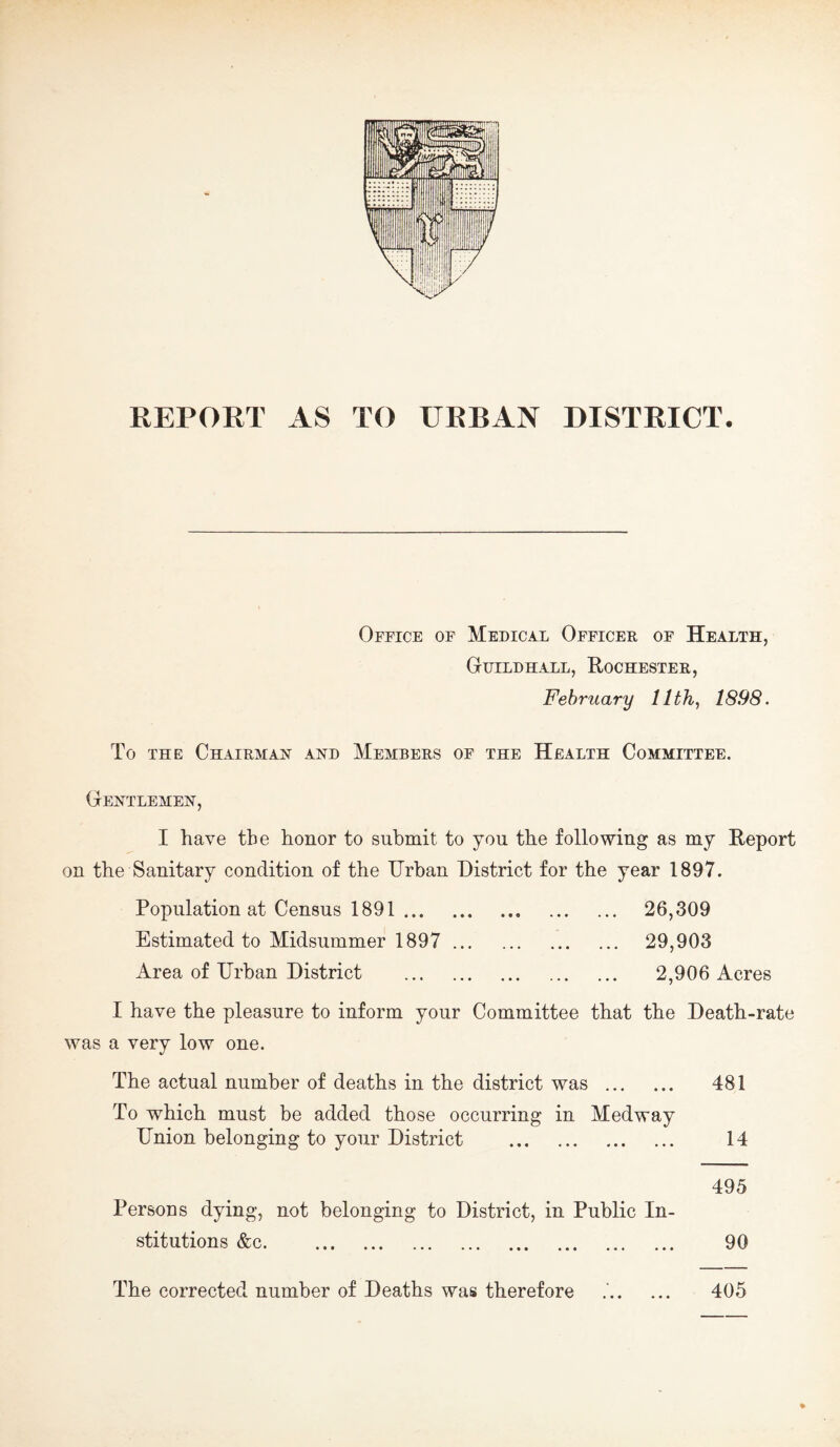 REPORT AS TO URBAN DISTRICT. Office of Medical Officer of Health, Guildhall, Rochester, February 11th, 1898. To THE Chairman and Members of the Health Committee. Gentlemen, I have the honor to submit to you the following as my Report on the Sanitary condition of the Urban District for the year 1897. Population at Census 1891 . 26,309 Estimated to Midsummer 1897 . 29,903 Area of Urban District . 2,906 Acres I have the pleasure to inform your Committee that the Death-rate was a very low one. The actual number of deaths in the district was . 481 To which must be added those occurring in Medway Union belonging to your District . 14 495 Persons dying, not belonging to District, in Public In¬ stitutions &c. 90 The corrected number of Deaths was therefore . 405