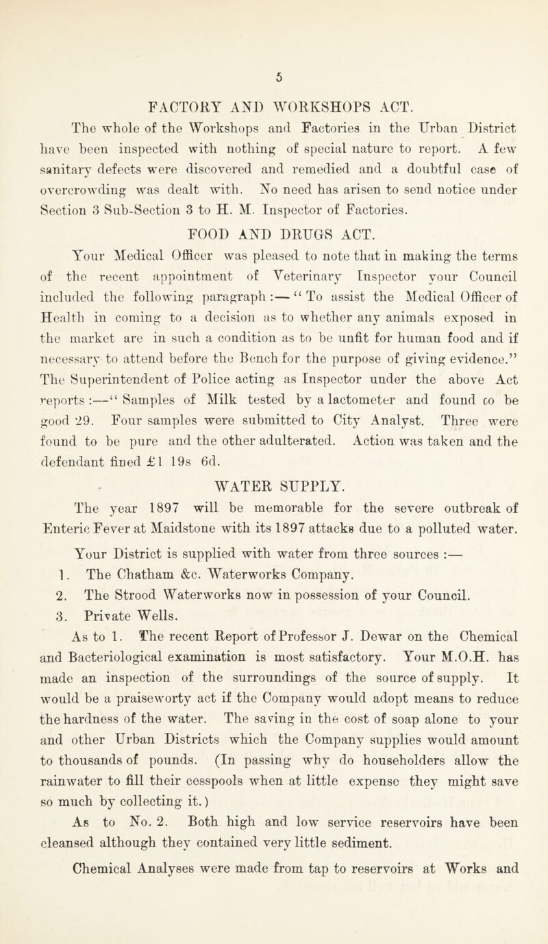 FACTORY AND WORKSHOPS ACT. The whole of the Workshops and Factories in the Urban District have been inspected with nothing of special nature to report. A few sanitary defects were discovered and remedied and a doubtful case of overcrowding was dealt with. No need has arisen to send notice under Section 3 Sub-Section 3 to H. M. Inspector of Factories. FOOD AND DRUGS ACT. A'our Medical Officer was pleased to note that in making the terms of the recent appointment of Veterinary Inspector your Council included the following paragraph:—“To assist the Medical Officer of Health in coming to a decision as to whether any animals exposed in the market are in such a condition as to be unfit for human food and if necessary to attend before the Bench for the purpose of giving evidence.” The Superintendent of Police acting as Inspector under the above Act reports:—“Samples of Milk tested by a lactometer and found co be good 29. Four samples were submitted to City Analyst. Three were found to be pure and the other adulterated. Action was taken and the defendant fined Tl 19s 6d. WATER SUPPLY. The year 1897 will be memorable for the severe outbreak of Enteric Fever at Maidstone with its 1897 attacks due to a polluted water. Your District is supplied with water from three sources :— 1. The Chatham &c. Waterworks Company. 2. The Strood Waterworks now in possession of your Council. 3. Private Wells. As to 1. The recent Report of Professor J. Dewar on the Chemical and Bacteriological examination is most satisfactory. Your M.O.H. has made an inspection of the surroundings of the source of supply. It would be a praiseworty act if the Company would adopt means to reduce the hardness of the water. The saving in the cost of soap alone to your and other Urban Districts which the Company supplies would amount to thousands of pounds. (In passing why do householders allow the rainwater to fill their cesspools when at little expense they might save so much by collecting it.) As to No. 2. Both high and low service reservoirs have been cleansed although they contained very little sediment. Chemical Analyses were made from tap to reservoirs at Works and
