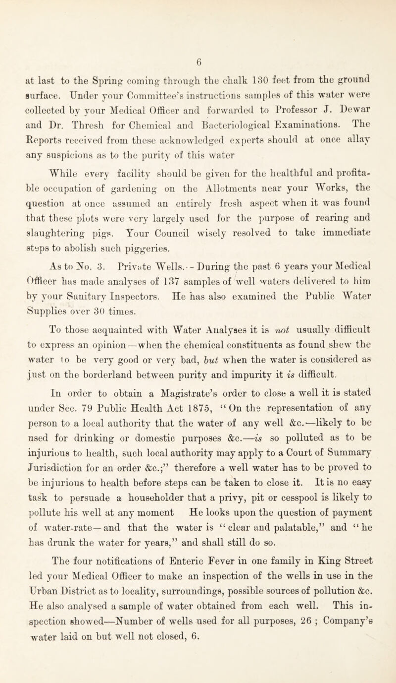 at last to the Spring coming through the chalk 130 feet from the ground surface. Under your Committee’s instructions samples of this water were collected by your Medical Officer and forwarded to Professor J. Dewar and Dr. Thresh for Chemical and Bacteriological Examinations. The Reports received from these acknowledged experts should at once allay any suspicions as to the purity of this water While every facility should be given for the healthful and profita¬ ble occupation of gardening on the Allotments near your Works, the question at once assumed an entirely fresh aspect when it was found that these plots were very largely used for the purpose of rearing and slaughtering pigs. Your Council wisely resolved to take immediate steps to abolish such piggeries. As to No. 3. Private AVells.-- During the past 6 years your Medical Officer has made analyses of 137 samples of well waters delivered to him by your Sanitary Inspectors. He has also examined the Public Water Supplies over 30 times. To those acquainted with Water Analyses it is not usually difficult to express an opinion—when the chemical constituents as found shew the water 1o be very good or very bad, hut when the water is considered as just on the borderland between purity and impurity it is difficult. In order to obtain a Magistrate’s order to close a well it is stated under Sec. 79 Public Health Act 1875, “On the representation of any person to a local authority that the water of any well &c.'—likely to be used for drinking or domestic purposes &c.—is so polluted as to be injurious to health, such local authority may apply to a Court of Summary Jurisdiction for an order &c.;” therefore a well water has to be proved to be injurious to health before steps can be taken to close it. It is no easy task to persuade a householder that a privy, pit or cesspool is likely to pollute his well at any moment He looks upon the question of payment of water-rate—and that the water is “ clear and palatable,” and “he has drunk the water for years,” and shall still do so. The four notifications of Enteric Fever in one family in King Street led your Medical Officer to make an inspection of the wells in use in the Urban District as to locality, surroundings, possible sources of pollution &c. He also analysed a sample of water obtained from each well. This in¬ spection showed—Number of wells used for all purposes, 26 ; Company’s water laid on but well not closed, 6.