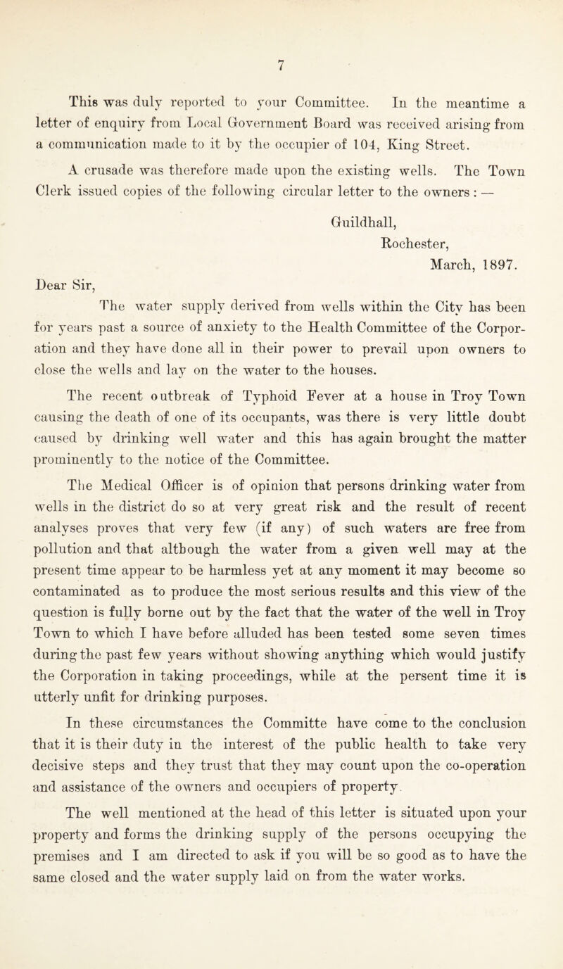 This was duly reported to your Committee. In the meantime a letter of enquiry from Local Government Board was received arising from a communication made to it by the occupier of 104, King Street. A crusade was therefore made upon the existing wells. The Town Clerk issued copies of the following circular letter to the owners: — Guildhall, Rochester, March, 1897. Dear Sir, The water supply derived from wells within the City has been for years past a source of anxiety to the Health Committee of the Corpor¬ ation and they have done all in their power to prevail upon owners to close the wells and lay on the water to the houses. The recent outbreak of Typhoid Kever at a house in Troy Town causing the death of one of its occupants, was there is very little doubt caused by drinking well water and this has again brought the matter prominently to the notice of the Committee. The Medical Officer is of opinion that persons drinking water from wells in the district do so at very great risk and the result of recent analyses proves that very few (if any) of such waters are free from pollution and that although the water from a given well may at the present time appear to be harmless yet at any moment it may become so contaminated as to produce the most serious results and this view of the question is fully borne out by the fact that the water of the well in Troy Town to which I have before alluded has been tested some seven times during the past few years without showing anything which would justify the Corporation in taking proceedings, while at the persent time it is utterly unfit for drinking purposes. In these circumstances the Committe have come to the conclusion that it is their duty in the interest of the public health to take very decisive steps and they trust that they may count upon the co-operation and assistance of the owners and occupiers of property The well mentioned at the head of this letter is situated upon your property and forms the drinking supply of the persons occupying the premises and I am directed to ask if you will be so good as to have the same closed and the water supply laid on from the water works.