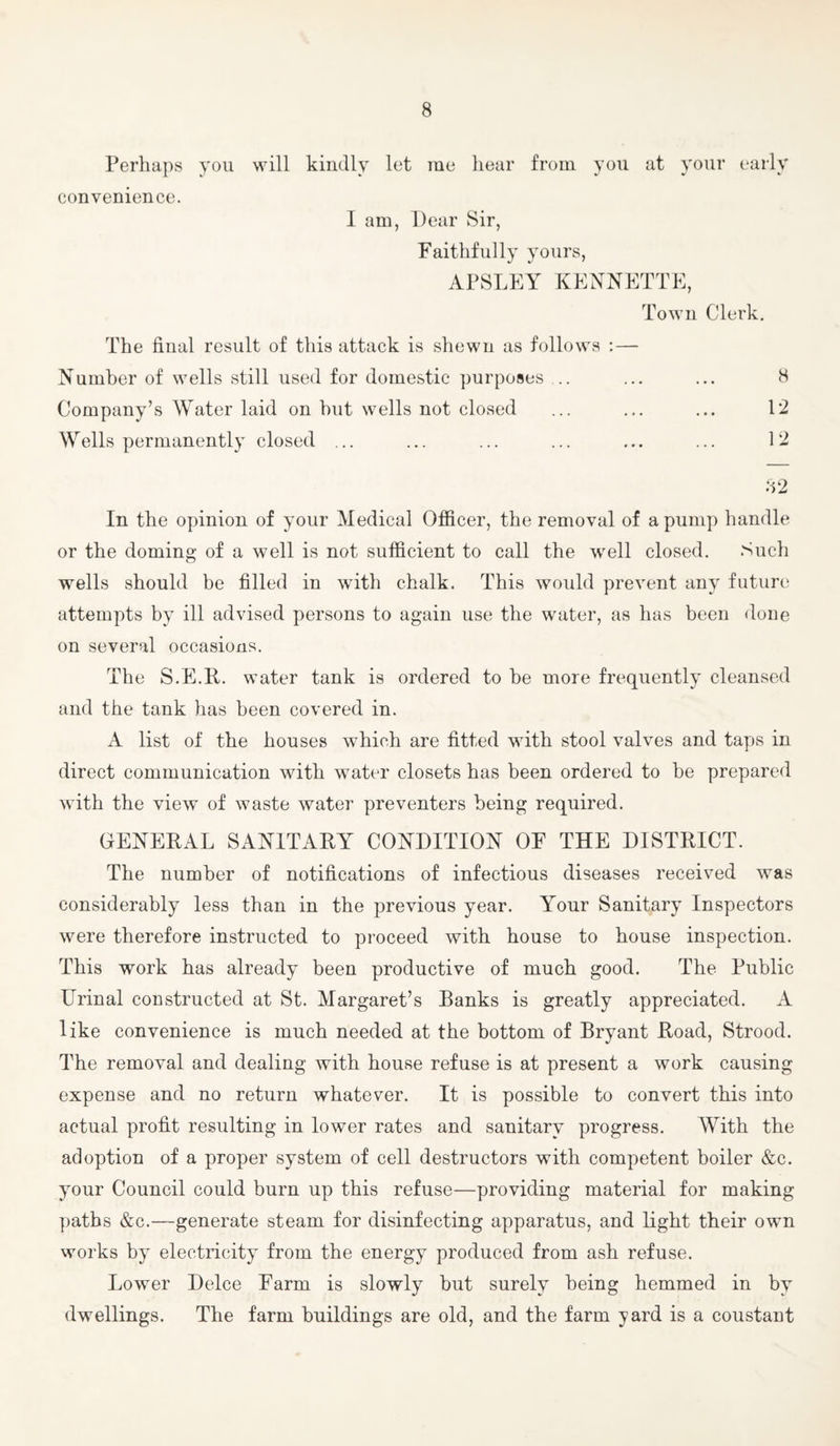 Perhaps you will kindly let rae hear from you at your early convenience. I am, Dear Sir, Faithfully yours, APSLEY KEYNETTE, Town Clerk. The final result of this attack is shewn as follows : — Number of wells still used for domestic purposes .. ... ... 8 Company’s Water laid on hut wells not closed ... ... ... 12 Wells permanently closed ... ... ... ... ... ... 12 82 In the opinion of your Medical Officer, the removal of a pump handle or the doming of a well is not sufficient to call the well closed. Such wells should be filled in with chalk. This would prevent any future attempts by ill advised persons to again use the water, as has been done on several occasions. The S.E.R. water tank is ordered to be more frequently cleansed and the tank has been covered in. A list of the houses which are fitted with stool valves and taps in direct communication with water closets has been ordered to be prepared with the view of waste water preventers being required. GENERAL SANITARY CONDITION OF THE DISTRICT. The number of notifications of infectious diseases received was considerably less than in the previous year. Your Sanitary Inspectors were therefore instructed to proceed with house to house inspection. This work has already been productive of much good. The Public Urinal constructed at St. Margaret’s Banks is greatly appreciated. A like convenience is much needed at the bottom of Bryant Road, Strood. The removal and dealing with house refuse is at present a work causing expense and no return whatever. It is possible to convert this into actual profit resulting in lower rates and sanitary progress. With the adoption of a proper system of cell destructors with competent boiler &c. your Council could burn up this refuse—providing material for making ])atbs &c.—generate steam for disinfecting apparatus, and light their own works by electricity from the energy produced from ash refuse. Lower Deice Farm is slowly but surely being hemmed in by dwellings. The farm buildings are old, and the farm yard is a constant