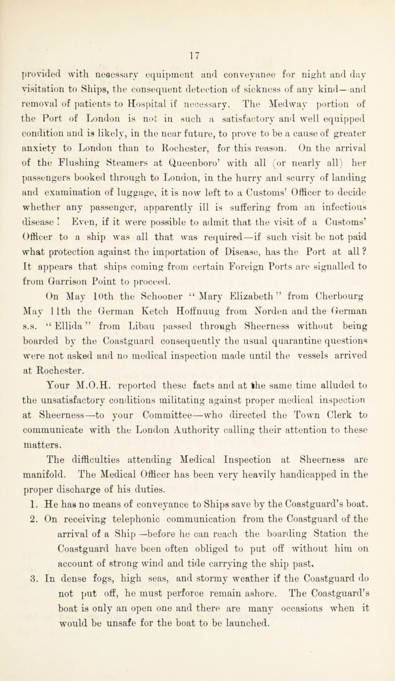 provided with neoessarv equipment uud conveyanoe for night and d:iy visitation to Ships, the consequent detection of sickness of any kind—and removal of patients to Hospital if necessary. The Medway portion of the Port of London is not in such a satisfactory and well equipped condition and is likely, in the near future, to prove to be a cause of greater anxiety to London than to Rochester, for this reason. On the arrival of the flushing Steamers at Queenboro’ with all (or nearly all) her passengers booked through to London, in the hurry and scurry of landing and examination of luggage, it is now left to a Customs’ Officer to decide whether any passenger, apparently ill is suffering from an infectious disease I Evim, if it were possible to admit that the visit of a Customs’ Officer to a ship was all that was required—if such visit be not paid what protection against the importation of Disease, has the Port at all ? It appears that ships coming from certain Foreign Ports are signalled to from Garrison Point to proceed. On May loth the Schooner “ Mary Elizabeth ” from Cherbourg May 11th the German Ketch Holfnuug from Korden and the German s.s. “ Ellida ” from Libau passed through Sheerness without being boarded by the Coastguard consequently the usual quarantine questions were not asked and no medical inspection made until the vessels arrived at Rochester. Your M.O.H. reported these facts and at the same time alluded to the unsatisfactory conditions militating against proper medical inspection at Sheerness—to your Committee—who directed the Town Clerk to communicate with the London Authority calling their attention to these matters. The difficulties attending Medical Inspection at Sheerness are manifold. The Medical Officer has been very heavily handicapped in the proper discharge of his duties. 1. He has no means of conveyance to Ships save by the Coastguard’s boat. 2. On receiving telephonic communication from the Coastguard of the arrival of a Ship —before he can reach the boarding Station the Coastguard have been often obliged to put off without him on account of strong wind and tide carrying the ship past. 3. In dense fogs, high seas, and stormy weather if the Coastguard do not put off, he must perforce remain ashore. The Coastguard’s boat is only an open one and there are many occasions when it would be unsafe for the boat to be launched.