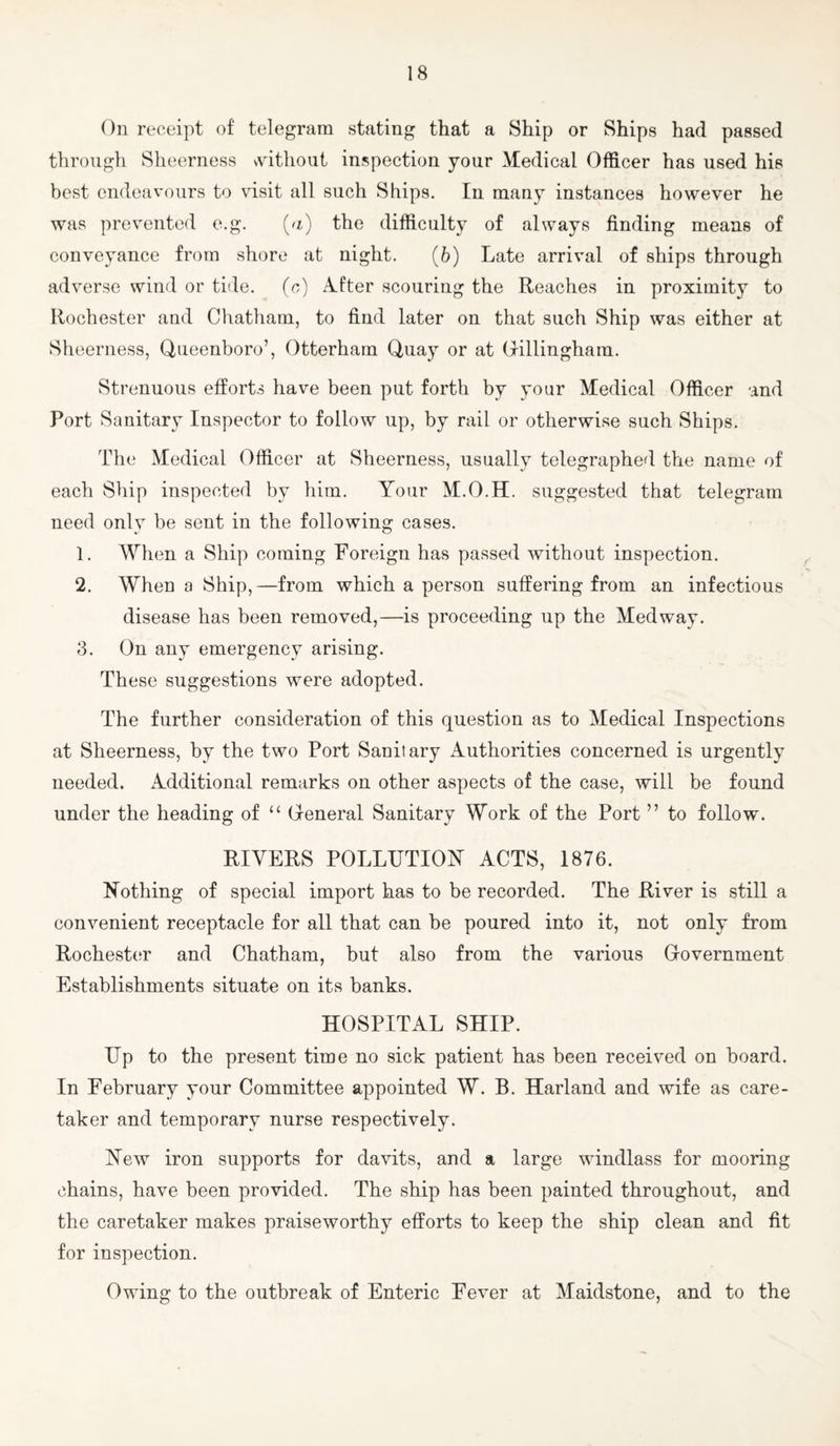 On receipt of telegram stating that a Ship or Ships had passed through Sheerness svithout inspection your Medical Officer has used his best endeavours to visit all such Ships. In many instances however he was prevented e.g. (u) the difficulty of always finding means of conveyance from shore at night. (6) Late arrival of ships through adverse wind or tide, (r,) A.fter scouring the Reaches in proximity to Rochester and Chatham, to find later on that such Ship was either at Sheerness, Queenboro’, Otterham Quay or at Crillingham. Strenuous efforts have been put forth by your Medical Officer and Port Sanitary Inspector to follow up, by rail or otherwise such Ships. The Medical Officer at Sheerness, usually telegraphed the name of each Ship inspected by him. Your M.O.H. suggested that telegram need only be sent in the following cases. 1. AVhen a Ship coming Foreign has passed without inspection. 2. When a Ship,—from which a person suffering from an infectious disease has been removed,—is proceeding up the Medway. 3. On any emergency arising. These suggestions were adopted. The further consideration of this question as to Medical Inspections at Sheerness, by the two Port Sanitary Authorities concerned is urgently needed. Additional remarks on other aspects of the case, will be found under the heading of “ General Sanitary Work of the Port ” to follow. RIVERS POLLUTION ACTS, 1876. Nothing of special import has to be recorded. The River is still a convenient receptacle for all that can be poured into it, not only from Rochester and Chatham, but also from the various Government Establishments situate on its banks. HOSPITAL SHIP. Up to the present time no sick patient has been received on board. In February your Committee appointed W. B. Harland and wife as care¬ taker and temporary nurse respectively. New iron supports for davits, and a large windlass for mooring chains, have been provided. The ship has been painted throughout, and the caretaker makes praiseworthy efforts to keep the ship clean and fit for inspection. Owing to the outbreak of Enteric Fever at Maidstone, and to the