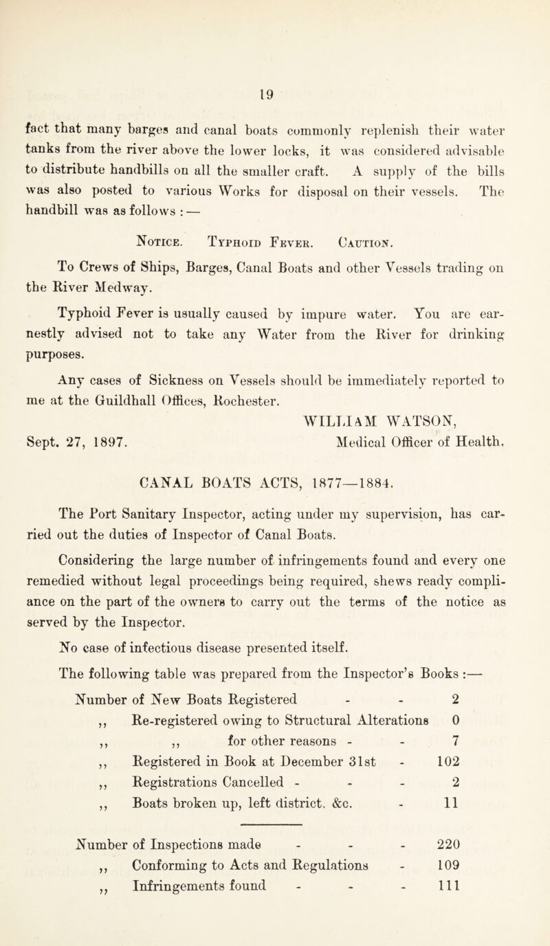 fact that many barges and canal boats commonly replenish their water tanks from the river above the lower locks, it was considered advisable to distribute handbills on all the smaller craft. A supply of the bills was also posted to various Works for disposal on their vessels. The handbill was as follows : — Notice. Typhoid Fevee. Caution. To Crews of Ships, Barges, Canal Boats and other Vessels trading on the River Medway. Typhoid Fever is usually caused by impure water. You are ear¬ nestly advised not to take any Water from the River for drinking purposes. Any cases of Sickness on Vessels should be immediately reported to me at the Guildhall Offices, Rochester. WILLIAM WATSON, Sept. 27, 1897. Medical Officer of Health. CANAL BOATS ACTS, 1877—1884. The Port Sanitary Inspector, acting under my supervision, has car¬ ried out the duties of Inspector of Canal Boats. Considering the large number of infringements found and every one remedied without legal proceedings being required, shews ready compli¬ ance on the part of the owners to carry out the terms of the notice as served by the Inspector. No case of infectious disease presented itself. The following table was prepared from the Inspector’s Books :— Number of New Boats Registered - - 2 ,, Re-registered owing to Structural Alterations 0 ,, ,, for other reasons - - 7 ,, Registered in Book at December Slst - 102 ,, Registrations Cancelled . - - 2 ,, Boats broken up, left district. &c. - II Number of Inspections made . . . 220 ,, Conforming to Acts and Regulations - 109 ,, Infringements found - - - 111