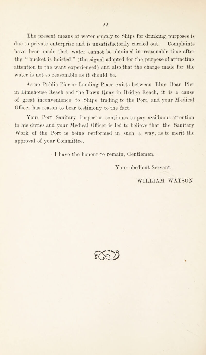 The present means of water supply to Ships for drinking purposes is due to private enterprise and is unsatisfactorily carried out. Complaints have been made that water cannot be obtained in reasonable time after the “ bucket is hoisted ” (the signal adopted for the purpose of attracting attention to the want experienced) and also that the charge made for the water is not so reasonable as it should be. \s no Public Pier or Landing Place exists between Blue Boar Pier in Limehouse Beach and the Town Quay in Bridge Beach, it is a cause of great inconvenience to Ships trading to the Port, and your Medical Officer has reason to bear testimony to the fact. Your Port Sanitary Inspector continues to pay assiduous attention to his duties and your Medical Officer is led to believe that the Sanitary Work of the Port is being nerformed in such a way, as to merit the approval of your Committee. I have the honour to remain. Gentlemen, Your obedient Servant, WILLIAM WATSON.