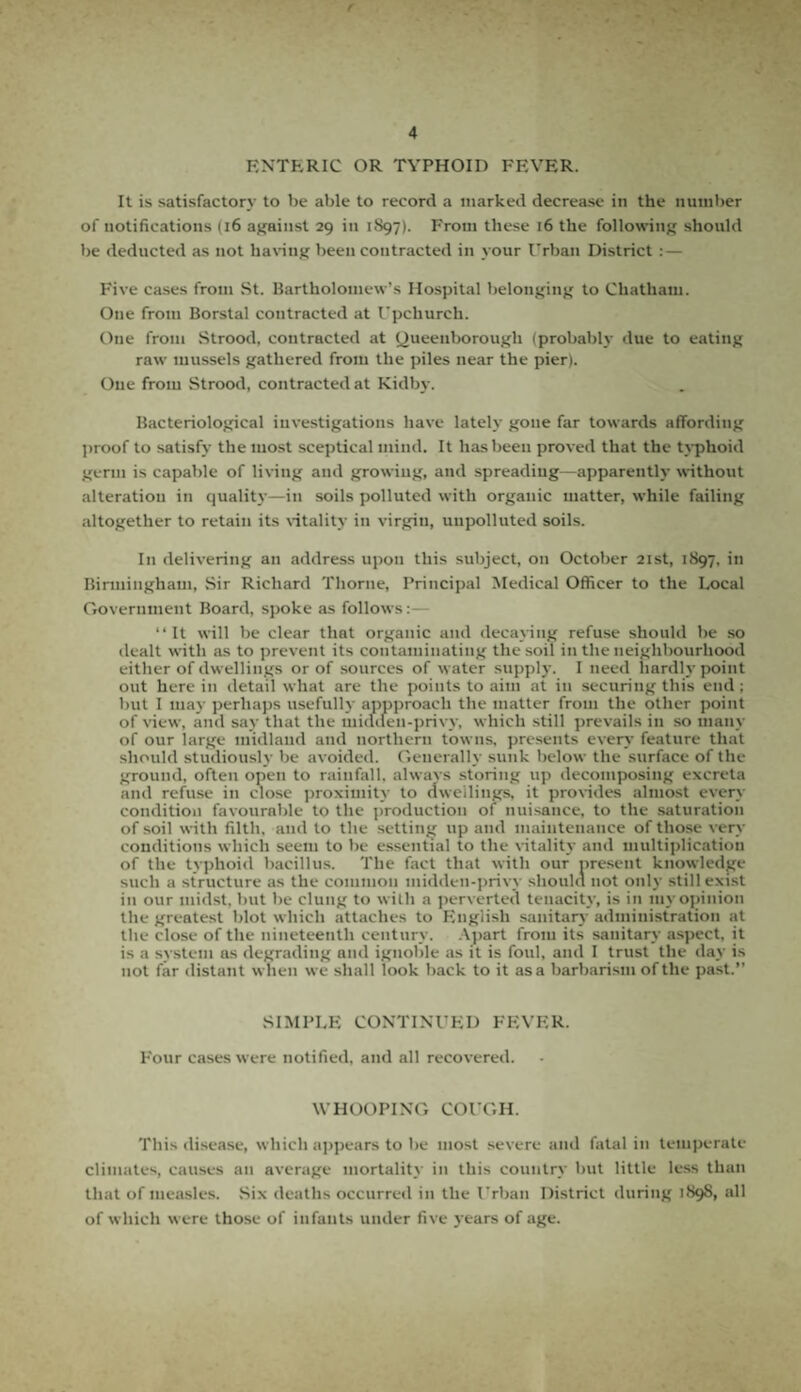 ENTERIC OR TYPHOID FEVER. It is satisfactory to be able to record a marked decrease in the number of notifications (16 against 29 in 1S97). From these 16 the following should be deducted as not having been contracted in your Urban District : — Five cases from St. Bartholomew’s Hospital belonging to Chatham. One from Borstal contracted at Upchurch. One from Strood, contracted at Queenborough (probably due to eating raw mussels gathered from the piles near the pier). One from Strood, contracted at Kidby. Bacteriological investigations have lately gone far towards affording proof to satisfy the most sceptical mind. It has been proved that the typhoid germ is capable of living and growing, and spreading—apparently without alteration in quality—in soils polluted with organic matter, while failing altogether to retain its vitality in virgin, unpolluted soils. I11 delivering an address upon this subject, on October 21st, 1897, in Birmingham, Sir Richard Thorne, Principal Medical Officer to the Local Government Board, spoke as follows:— “ It will be clear that organic and decaying refuse should be so dealt with as to prevent its contaminating the soil in the neighbourhood either of dwellings or of sources of water supply. I need hardly point out here in detail what are the points to aim at in securing this end ; but I may perhaps usefully appproaeh the matter from the other point of view, and say that the midden-privy, which still prevails in so many of our large midland and northern towns, presents every feature that should studiously be avoided. Generally sunk below the surface of the ground, often open to rainfall, always storing up decomposing excreta and refuse in close proximity to dwellings, it provides almost every condition favourable to the production of nuisance, to the saturation of soil with filth, and to the setting up and maintenance of those very conditions which seem to be essential to the vitality and multiplication of the typhoid bacillus. The fact that with our present knowledge such a structure as the common midden-privy should not only still exist in our midst, but be clung to with a perverted tenacity, is in my opinion the greatest blot which attaches to English sanitary administration at the close of the nineteenth century. Apart from its sanitary aspect, it is a system as degrading and ignoble as it is foul, and I trust the day is not far distant when we shall look back to it asa barbarism of the past.” SIMPLE CONTINUED FEVER. Four cases were notified, and all recovered. WHOOPING COUGH. This disease, which appears to be most severe and fatal in temperate climates, causes an average mortality in this country but little less than that of measles. Six deaths occurred in the Urban District during 1S9S, all of which were those of infants under five years of age.