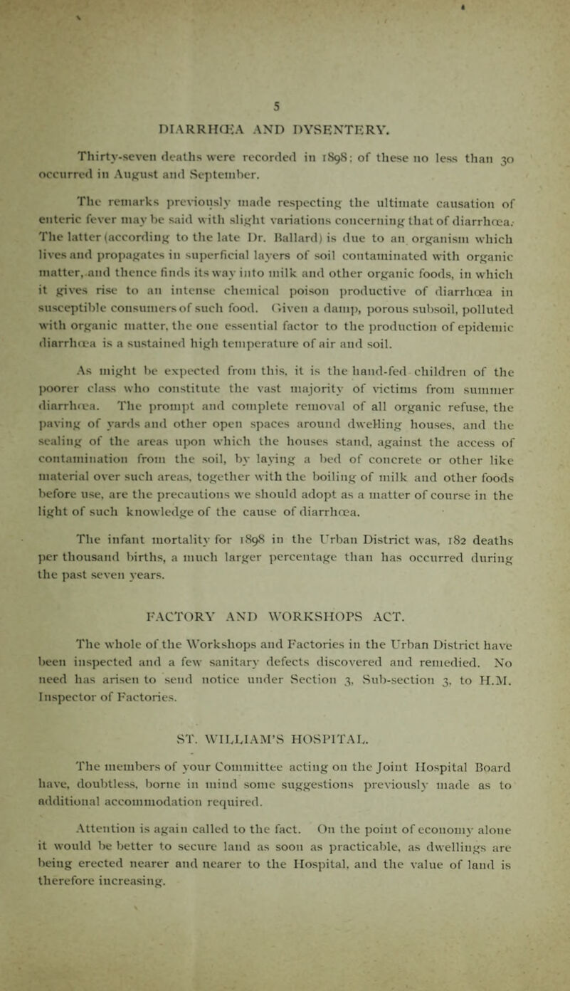 DIARRHCEA AND DYSENTERY. Thirty-seven deaths were recorded in 1898: of these no less than 30 occurred in August and September. The remarks previously made respecting the ultimate causation of enteric fever may be said with slight variations concerning that of diarrhoea. The latter (according to the late Dr. Ballard) is due to an organism which lives and propagates in superficial layers of soil contaminated with organic matter, and thence finds its way into milk and other organic foods, in which it gives rise to an intense chemical poison productive of diarrhoea in susceptible consumers of such food. Given a damp, porous subsoil, polluted with organic matter, the one essential factor to the production of epidemic diarrhoea is a sustained high temperature of air and soil. As might he expected from this, it is the hand-fed children of the poorer class who constitute the vast majority of victims from summer dinrrhoea. The prompt and complete removal of all organic refuse, the paving of yards and other open spaces around dweHing houses, and the scaling of the areas upon which the houses stand, against the access of contamination from the soil, by laying a bed of concrete or other like material over such areas, together with the boiling of milk and other foods before use, are the precautions we should adopt as a matter of course in the light of such knowledge of the cause of diarrhoea. The infant mortality for 1898 in the Urban District was. 182 deaths per thousand births, a much larger percentage than has occurred during the past seven years. FACTORY AND WORKSHOPS ACT. The whole of the Workshops and Factories in the Urban District have been inspected and a few sanitary defects discovered and remedied. No need has arisen to send notice under Section 3, Sub-section 3, to H.M. Inspector of Factories. ST. WILLIAM’S HOSPITAL. The members of your Committee acting on the Joint Hospital Board have, doubtless, borne in mind some suggestions previously made as to additional accommodation required. Attention is again called to the fact. On the point of economy alone it would be better to secure land as soon as practicable, as dwellings are being erected nearer and nearer to the Hospital, and the value of land is therefore increasing.