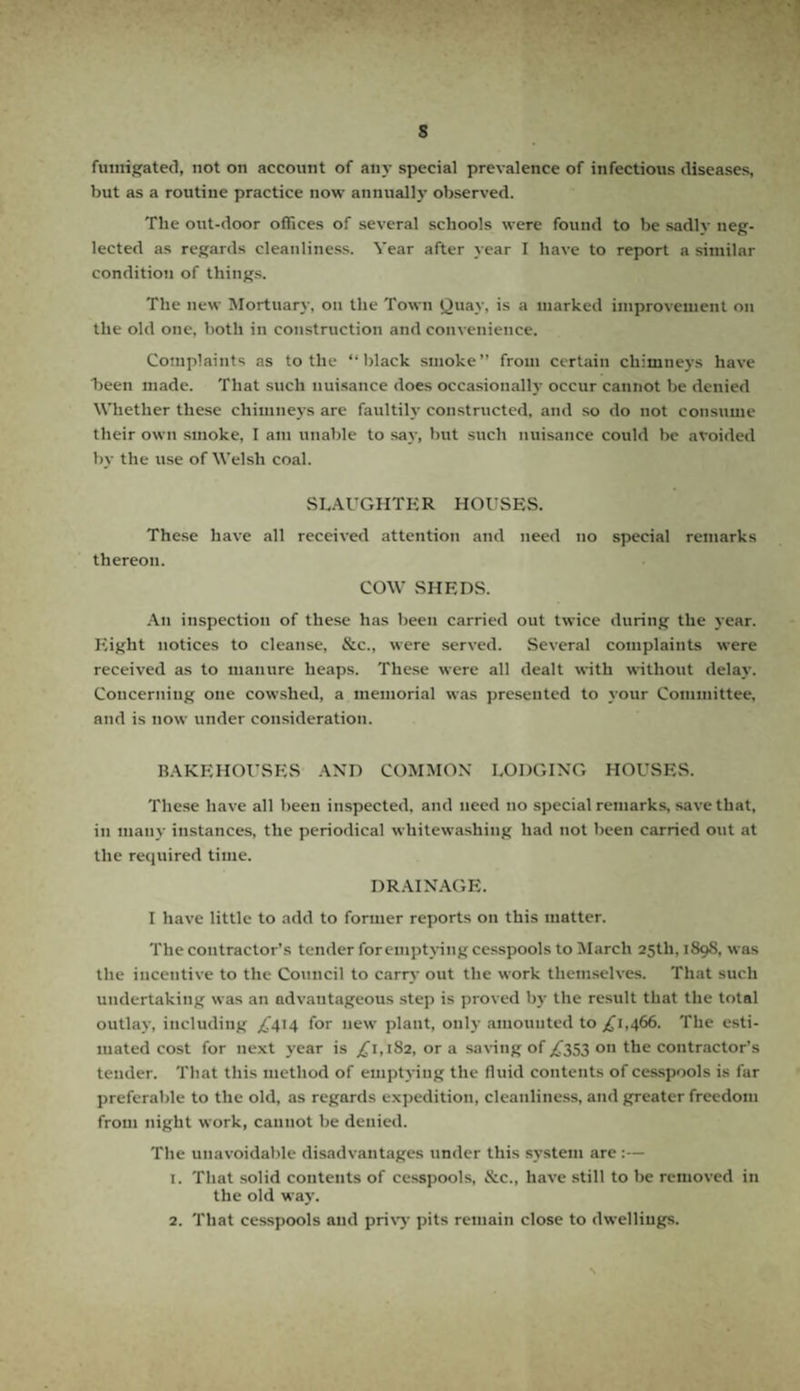 s fumigated, not on account of any special prevalence of infectious diseases, but as a routine practice now annually observed. The out-door offices of several schools were found to be sadlv neg¬ lected as regards cleanliness. Year after year I have to report a similar condition of things. The new Mortuary, on the Town Quay, is a marked improvement on the old one. both in construction and convenience. Complaints as to the “ black smoke” from certain chimneys have been made. That such nuisance does occasionally occur cannot be denied Whether these chimneys are faultily constructed, and so do not consume their own smoke, I am unable to say, but such nuisance could be avoided by the use of Welsh coal. SLAUGHTER HOUSES. These have all received attention and need no special remarks thereon. COW SHEDS. An inspection of these has been carried out twice during the year. Eight notices to cleanse, &c., were served. Several complaints were received as to manure heaps. These were all dealt with without delay. Concerning one cowshed, a memorial was presented to your Committee, and is now under consideration. BAKEHOUSES AND COMMON LODGING HOUSES. These have all been inspected, and need no special remarks, save that, in many instances, the periodical whitewashing had not been carried out at the required time. DRAINAGE. I have little to add to former reports on this matter. The contractor’s tender for emptying cesspools to March 25th, 189S, was the incentive to the Council to carry out the work themselves. That such undertaking was an advantageous step is proved by the result that the total outlay, including £414 for new plant, only amounted to £1,466. The esti¬ mated cost for next year is ,£1,182, or a saving of £353 on the contractor’s tender. That this method of emptying the fluid contents of cesspools is far preferable to the old, as regards expedition, cleanliness, and greater freedom from night work, cannot be denied. The unavoidable disadvantages under this system are :— 1. That solid contents of cesspools, &c., have still to be removed in the old way. 2. That cesspools and privy pits remain close to dwellings.