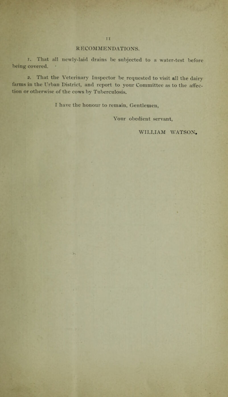 RKCOMMKNI) AT IONS. 1. That all newly-laid drains be subjected to a water-test before being covered. 2. That the Veterinary Inspector be requested to visit all the dairy farms in the Urban District, and report to your Committee as to the affec¬ tion or otherwise of the cows by Tuberculosis. I have the honour to remain, Gentlemen, Your obedient servant, WILLIAM WATSON,
