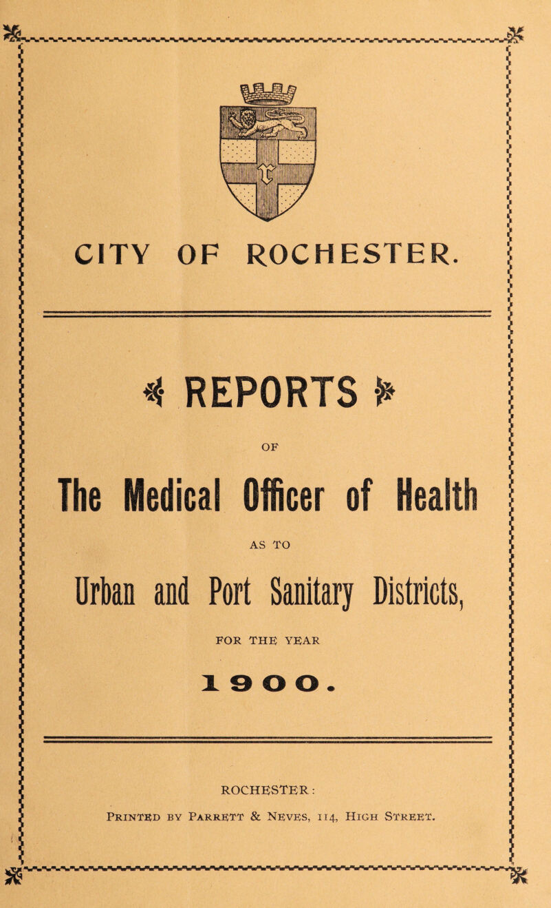 * REPORTS ¥ OF The Medical Officer of Health AS TO Urban and Port Sanitary Districts, FOR THK YFAR 1900. ROCHESTER: Printed by Parrett & Neves, 114, High Street. sr