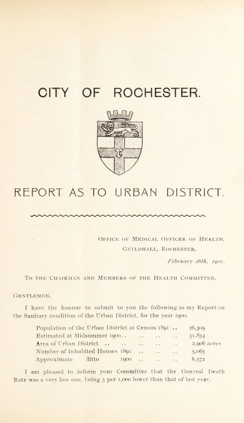 REPORT AS TO URBAN DISTRICT. Office of Medicae Officer of Heaeth, Guiedhaee, R ochester , February 26th. igoi. To the Chairman and Members of the Heaeth Committee. Genteemen, I have the honour to submit to you the following as my Report on the Sanitary condition of the Urban District, for the year 1900. Population of the Urban District at Census 1891 .. Estimated at Midsummer 1900 Area of Urban District Number of Inhabited Houses 1S91 Approximate ditto 1900 26,309 3 b 834 2,906 acres 5,065 6,572 I am pleased to inform your Committee that the General Death Rate was a very low one, being 3 per 1,000 lower than that of last year.