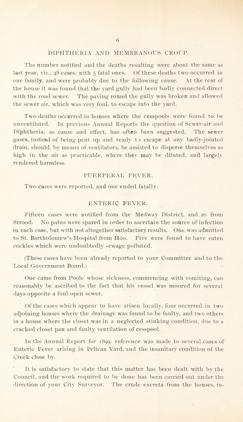 DIPHTHERIA AND MEMBRANOUS CROUP. The number notified and the deaths resulting were about the same as last year, viz., 48 cases, with 5 fatal ones. Of these deaths two occurred in one family, and were probably due to the following cause. At the rear of the house it was found that the yard gully had been badly connected direct with the road sewer. The paving round the gully was broken and allowed the sewer air, which was very foul, to escape into the yard. Two deaths occurred in houses where the cesspools were found to be unventilated. I11 previous Annual Reports the question of .Sewer-air and Diphtheria, as cause and effect, has often been suggested. The sewer gases, instead of being pent up and ready to escape at any badly.-jointed drain, should, by means of ventilators, be assisted to disperse themselves as high in the air as practicable, where they may be diluted, and largely rendered harmless. PUERPERAL FEVER. Two cases were reported, and one ended fatal!}’. ENTERIC FEVER. Fifteen cases were notified from the Medway District, and 20 from Strood. No pains were spared in order to ascertain the source of infection in each case, but with not altogether satisfactory results. One was admitted to St. Bartholomew’s Hospital from Hoo. Five were found to have eaten cockles which were undoubtedly sewage polluted. (These cases have been already reported to your Committee and to the Local Government Board.) One came from Poole whose sickness, commencing with vomiting, can reasonably be ascribed to the fact that his vessel was moored for several days opposite a foul open sewer. Of the cases which appear to have arisen locally, four occurred in two adjoining houses where the drainage was found to be faulty, and two others in a house where the closet was in a neglected stinking condition, due to a cracked closet pan and faulty ventilation of cesspool. In the Annual Report for 1899. reference was made to several cases of Enteric F'ever arising in Pelican Yard, and the insanitary condition of the Creek close by. It is satisfactory to state that this matter has been dealt with by the Council, and the work required to be done has been carried out under the direction of your City .Surveyor. The crude excreta from the houses, in-