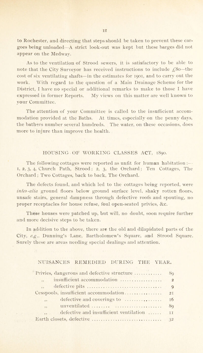 to Rochester, and directing that steps should be taken to prevent these car- goes being unloaded—A strict look-out was kept but these barges did not appear on the Medway. As to the ventilation of Strood sewers, it is satisfactory to be able to note that the City Surveyor has received instructions to include £80—the cost of six ventilating shafts—in the estimates for 1901, and to carry out the work. With regard to the question of a Main Drainage Scheme for the District, I have 110 special or additional remarks to make to those I have expressed in former Reports. My views 011 this matter are well known to your Committee. The attention of your Committee is called to the insufficient accom¬ modation provided at the Baths. At times, especially on the penny da}’S, the bathers number several hundreds. The water, on these occasions, does more to injure than improve the health. HOUSING OF WORKING CLASSES ACT, 1890. The following cottages were reported as unfit for human habitation 1, 2, 3, 4, Church Path, Strood; 2, 3, the Orchard; Ten Cottages, The Orchard; Two Cottages, back to back, The Orchard. The defects found, and which led to the cottages being reported, were inlet-alia ground floors below ground surface level, shaky rotten floors, unsafe stairs, general dampness through defective roofs and spouting, no proper receptacles for house refuse, foul open-seated privies, &c. These houses were patched up, but will, no doubt, soon require further and more decisive steps to be taken. In addition to the above, there are the old and dilapidated parts of the City, e.g., Dunning’s Lane, Bartholomew’s Square, and Strood Square. Surely these are areas needing special dealings and attention. NUISANCES REMEDIED DURING THE YEAR. Privies, dangerous and defective structure. 89 ,, insufficient accommodation . 2 ,, defective pits . 9 Cesspools, insufficient accommodation. 21 ,, defective and coverings to . 16 ,, unventilated. 89 ,, defective and insufficient ventilation . 11 Earth closets, defective. 32