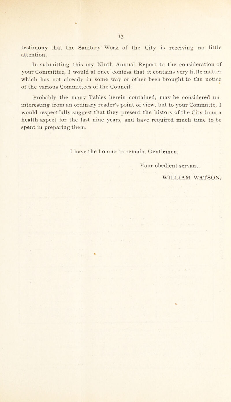*3 a testimony that the Sanitary Work of the City is receiving no little attention. In submitting this my Ninth Annual Report to the consideration of your Committee, I would at once confess that it contains very little matter which has not already in some way or other been brought to the notice of the various Committees of the Council. Probably the many Tables herein contained, may be considered un¬ interesting from an ordinary reader’s point of view, but to your Committe, I would respectfully suggest that they present the history of the City from a health aspect for the last nine years, and have required much time to be spent in preparing them. I have the honour to remain, Gentlemen, Your obedient servant, WILLIAM WATSON.