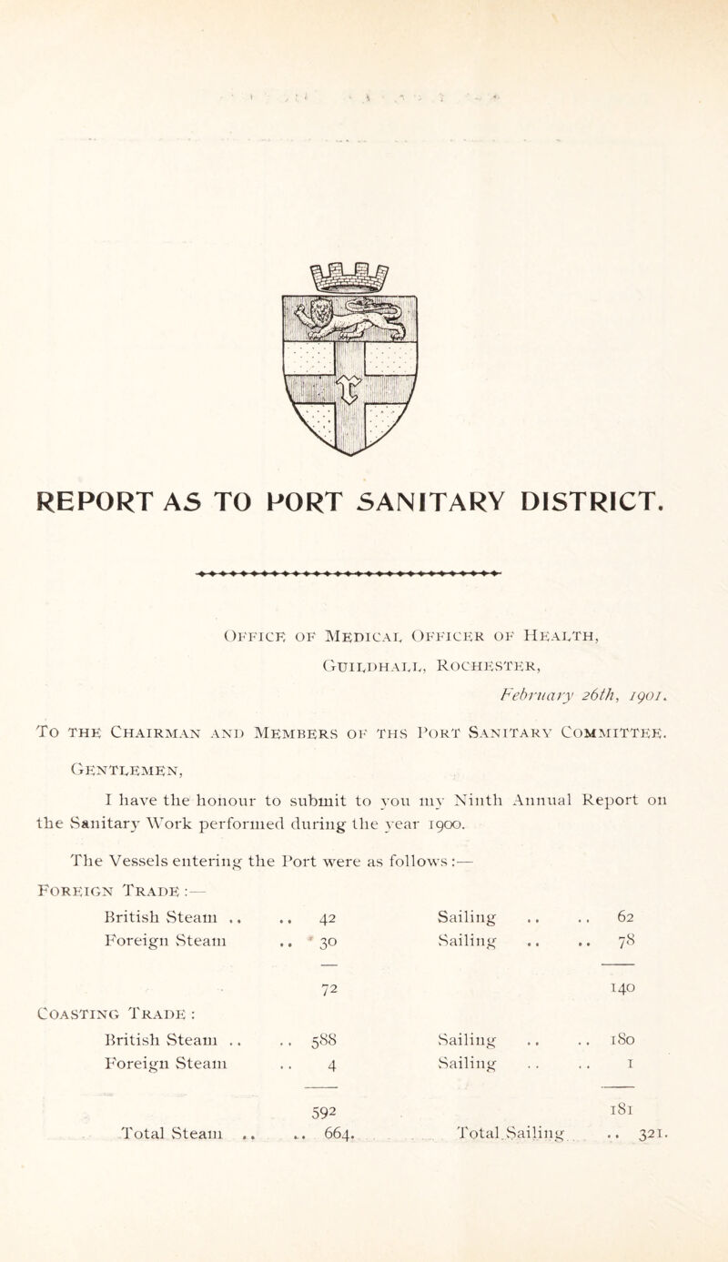 REPORT AS TO PORT SANITARY DISTRICT. Office of Medical Officer of Health, Guildhall, Rochester, February 26th, igoi. To the Chairman and Members of ths Port Sanitary Committee. Gentlemen, I have the honour to submit to you my Ninth Annual Report on the Sanitary Work performed during the year 1900. The Vessels entering the Port were as follows:— Foreign Trade:— British Steam .. .. 42 Sailing 62 Foreign Steam .. 30 Sailing 78 <N 140 Coasting Trade : British Steam .. .. 5«S Sailing 0 CO Foreign Steam 4 .Sailing I Total Steam 592 Total. .Sailing 181 .. 321
