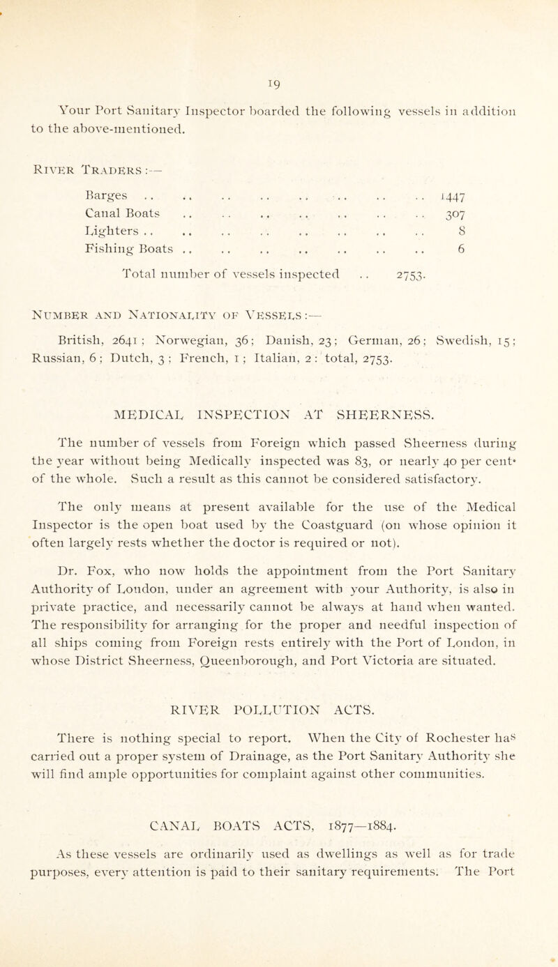 Your Port Sanitary Inspector boarded the following vessels in addition to the above-mentioned. River Traders :— Barges .. .. .. .. .. .. .. .. j 447 Canal Boats .. . . .. .. .. . . . . 307 Tightens .. .. . . . . .. .. .. . . 8 Fishing Boats .. .. .. .. .. .. .. 6 Total number of vessels inspected .. 2753. Number and Nationauity of Vesseus:— British, 2641; Norwegian, 36 ; Danish, 23; German, 26; Swedish, 15; Russian, 6; Dutch, 3; BYench, 1; Italian, 2 : total, 2753. MEDICAL INSPECTION AT SHEERNESS. The number of vessels from Foreign which passed Sheerness during the year without being Medically inspected was 83, or nearly 40 per cent* of the whole. Such a result as this cannot be considered satisfactory. The only means at present available for the use of the Medical Inspector is the open boat used by the Coastguard (on whose opinion it often largely rests whether the doctor is required or not). Dr. Fox, who now holds the appointment from the Port Sanitary Authority of London, under an agreement with your Authority, is also in private practice, and necessarily cannot be always at hand when wanted. The responsibility for arranging for the proper and needful inspection of all ships coming from Foreign rests entirely with the Port of London, in whose District Sheerness, Oueenborough, and Port Victoria are situated. RICHER POLLUTION ACTS. There is nothing special to report. When the City of Rochester has carried out a proper system of Drainage, as the Port Sanitary Authority she will find ample opportunities for complaint against other communities. CANAL BOATS ACTS, 1877—1884. As these vessels are ordinarily used as dwellings as well as for trade purposes, every attention is paid to their sanitary requirements. The Port