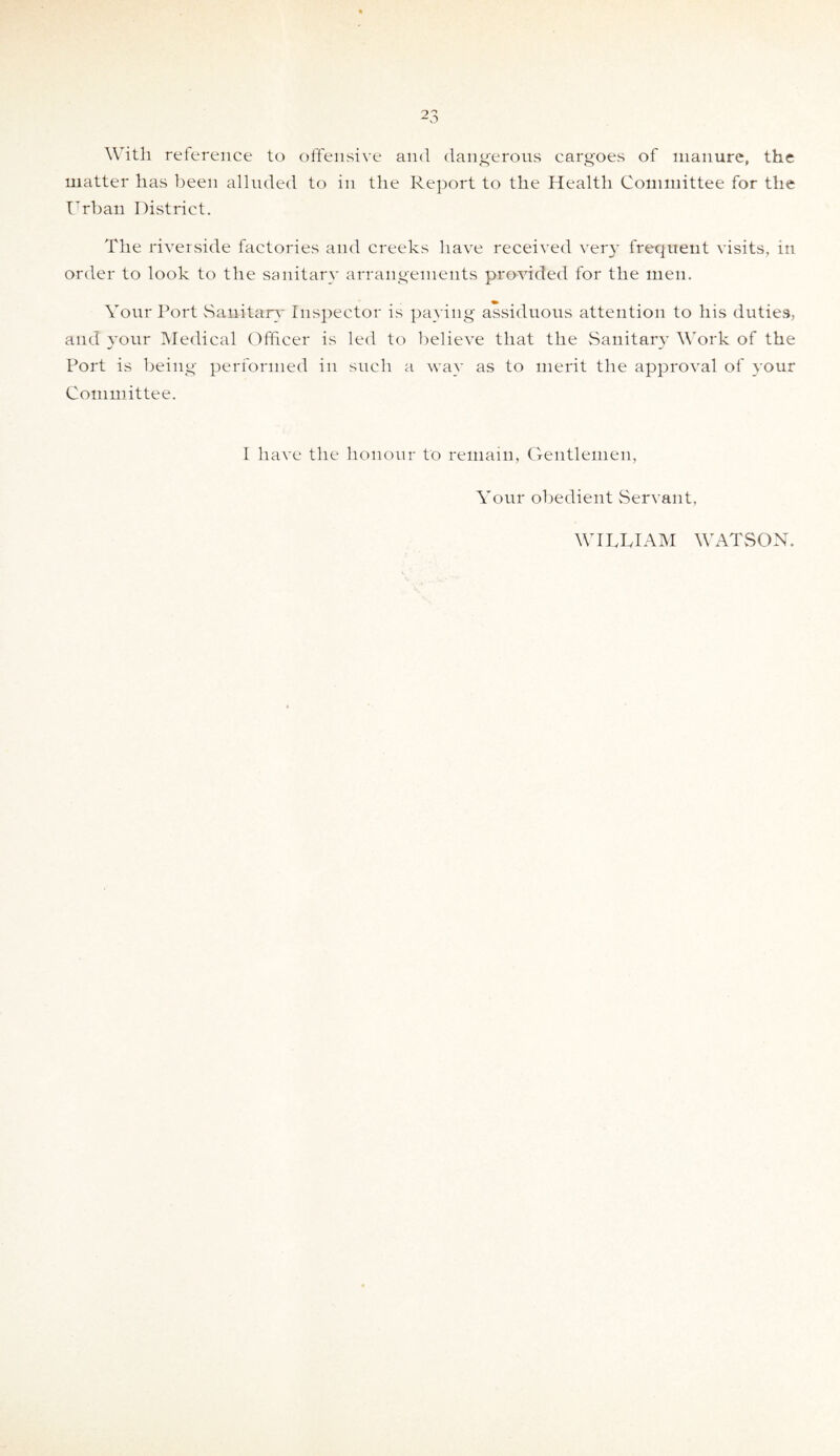 With reference to offensive and dangerous cargoes of manure, the matter has been alluded to in the Report to the Health Committee for the Urban District. The riverside factories and creeks have received very frequent visits, in order to look to the sanitary arrangements provided for the men. Your Port Sanitary Inspector is paying assiduous attention to his duties, and your Medical Officer is led to believe that the Sanitary Work of the Port is being performed in such a way as to merit the approval of your Committee. I have the honour to remain, Gentlemen, Your obedient Servant, WITTIAM WATSON.