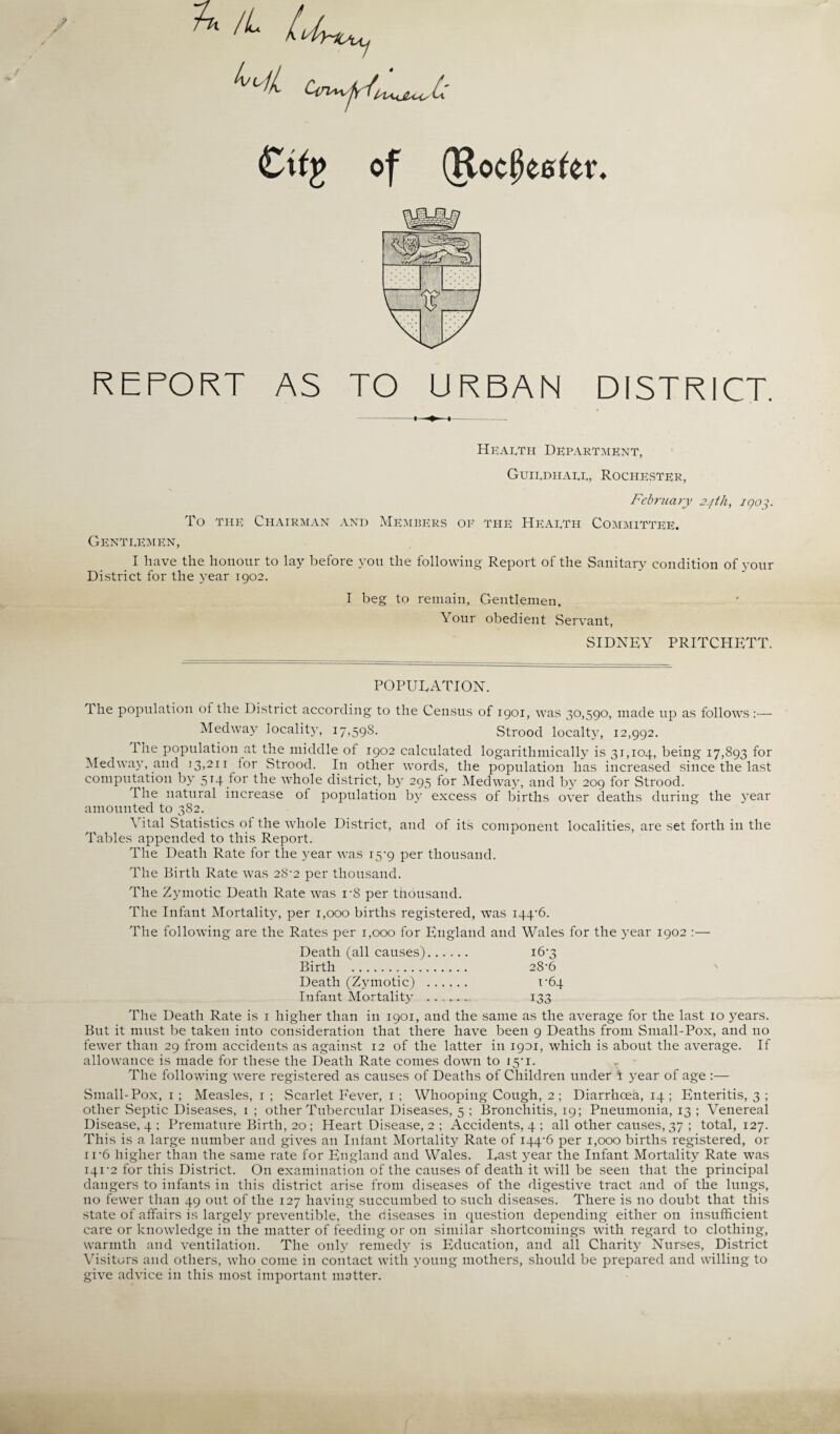 4 of (Rotifer. REPORT AS TO URBAN DISTRICT. Health Department, Guildhall, Rochester, February 24 th, 1903. To the Chairman and Members op the Health Committee. Gentlemen, I have the honour to lay before you the following Report of the Sanitary condition of your District for the year 1902. I beg to remain, Gentlemen, Your obedient Servant, SIDNEY PRITCHETT. POPUEATION. The population of the District according to the Census of 1901, was 30,590, made up as follows:— Medway locality, 17,59s. Strood localty, 12,992. Ihe population at the middle of 1902 calculated logarithmically is 31,104, being 17,893 for Medway, and 13,211 for Strood. In other words, the population has increased since the last computation by 514 for the whole district, by 295 for Medway, and by 209 for Strood. The natural increase of population by excess of births over deaths during the year amounted to 382. Vital Statistics of the whole District, and of its component localities, are set forth in the Tables appended to this Report. The Death Rate for the year was 15-9 per thousand. The Birth Rate was 28*2 per thousand. The Zymotic Death Rate was r8 per thousand. The Infant Mortality, per 1,000 births registered, was 144*6. The following are the Rates per 1,000 for England and Wales for the year 1902 :— Death (all causes). 16*3 Birth . 28-6 Death (Zymotic) . u64 Infant Mortality . 133 The Death Rate is 1 higher than in 1901, and the same as the average for the last 10 years. But it must be taken into consideration that there have been 9 Deaths from Small-Pox, and no fewer than 29 from accidents as against 12 of the latter in 1901, which is about the average. If allowance is made for these the Death Rate comes down to 15-1. _ The following were registered as causes of Deaths of Children under i year of age :— Small-Pox, 1 ; Measles, 1 ; Scarlet Fever, 1; Whooping Cough, 2 ; Diarrhoea, 14 ; Enteritis, 3 ; other Septic Diseases, 1 ; other Tubercular Diseases, 5 ; Bronchitis, 19; Pneumonia, 13 ; Venereal Disease, 4 ; Premature Birth, 20; Heart Disease, 2 ; Accidents, 4 ; all other causes, 37 ; total, 127. This is a large number and gives an Infant Mortality Rate of 144*6 per 1,000 births registered, or ir6 higher than the same rate for England and Wales. East year the Infant Mortality Rate was 141*2 for this District. On examination of the causes of death it will be seen that the principal dangers to infants in this district arise from diseases of the digestive tract and of the lungs, no fewer than 49 out of the 127 having succumbed to such diseases. There is no doubt that this state of affairs is largely preventible, the diseases in question depending either on insufficient care or knowledge in the matter of feeding or on similar shortcomings with regard to clothing, warmth and ventilation. The only remedy is Education, and all Charity Nurses, District Visitors and others, who come in contact with young mothers, should be prepared and willing to give advice in this most important matter.