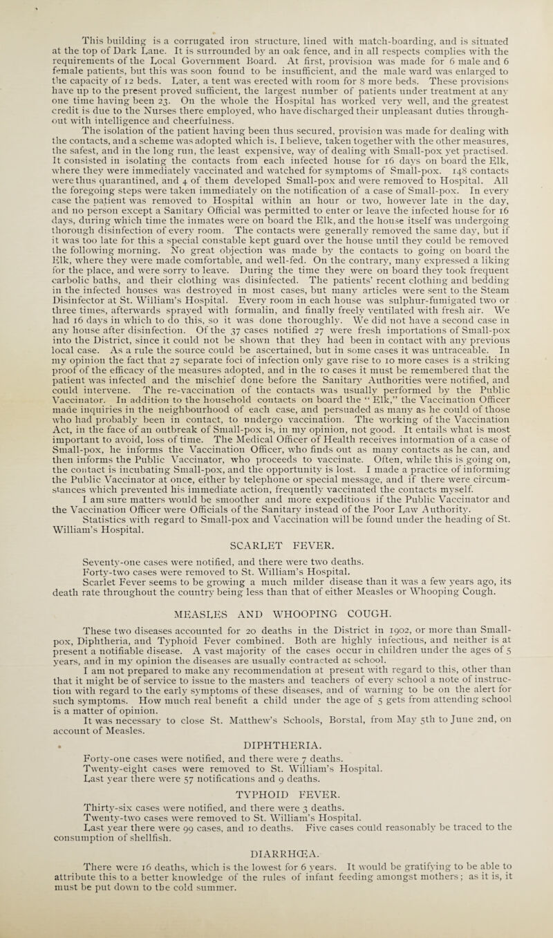 This building is a corrugated iron structure, lined with match-boarding, and is situated at the top of Dark Dane. It is surrounded by an oak fence, and in all respects complies with the requirements of the Docal Government Board. At first, provision was made for 6 male and 6 female patients, but this was soon found to be insufficient, and the male ward was enlarged to the capacity of 12 beds. Dater, a tent was erected with room for 8 more beds. These provisions have up to the present proved sufficient, the largest number of patients under treatment at any one time having been 23. On the whole the Hospital has worked very well, and the greatest credit is due to the Nurses there employed, who have discharged their unpleasant duties through¬ out with intelligence and cheerfulness. The isolation of the patient having been thus secured, provision was made for dealing with the contacts, and a scheme was adopted which is, I believe, taken together with the other measures, the safest, and in the long run, the least expensive, way of dealing with Small-pox yet practised. It consisted in isolating the contacts from each infected house for 16 days on board the Elk, where they were immediately vaccinated and watched for symptoms of Small-pox. 148 contacts were thus quarantined, and 4 of them developed Small-pox and were removed to Hospital. All the foregoing steps were taken immediately 011 the notification of a case of Small-pox. In every case the patient was removed to Hospital within an hour or two, however late in the day, and no person except a Sanitary Official was permitted to enter or leave the infected house for 16 days, during which time the inmates were on board the Elk, and the house itself was undergoing thorough disinfection of every room. The contacts were generally removed the same day, but if it was too late for this a special constable kept guard over the house until they could be removed the following morning. No great objection was made by the contacts to going on board the Elk, where they were made comfortable, and well-fed. On the contrary, many expressed a liking for the place, and were sorry to leave. During the time they were on board they took frequent carbolic baths, and their clothing was disinfected. The patients’ recent clothing and bedding in the infected houses was destroyed in most cases, but many articles were sent to the Steam Disinfector at St. William’s Hospital. Every room in each house was sulphur-fumigated two or three times, afterwards sprayed with formalin, and finally freely ventilated with fresh air. We had 16 days in which to do this, so it was done thoroughly. We did not have a second case in any house after disinfection. Of the 37 cases notified 27 were fresh importations of Small-pox into the District, since it could not be shown that they had been in contact with any previous local case. As a rule the source could be ascertained, but in some cases it was untraceable. In my opinion the fact that 27 separate foci of infection only gave rise to 10 more cases is a striking proof of the efficacy of the measures adopted, and in the 10 cases it must be remembered that the patient was infected and the mischief done before the Sanitary Authorities were notified, and could intervene. The re-vaccination of the contacts was usually performed by the Public Vaccinator. I11 addition to the household contacts on board the “ Elk,” the Vaccination Officer made inquiries in the neighbourhood of each case, and persuaded as many as he could of those who had probably been in contact, to undergo vaccination. The working of the Vaccination Act, in the face of an outbreak of Small-pox is, in my opinion, not good. It entails what is most important to avoid, loss of time. The Medical Officer of Health receives information of a case of Small-pox, he informs the Vaccination Officer, who finds out as many contacts as he can, and then informs the Public Vaccinator, who proceeds to vaccinate. Often, while this is going on, the contact is incubating Small-pox, and the opportunity is lost. I made a practice of informing the Public Vaccinator at once, either by telephone or special message, and if there were circum¬ stances which prevented his immediate action, frequently vaccinated the contacts myself. I am sure matters would be smoother and more expeditious if the Public Vaccinator and the Vaccination Officer were Officials of the Sanitary instead of the Poor Daw Authority. Statistics with regard to Small-pox and Vaccination will be found under the heading of St. William’s Hospital. SCARDET FEVER. Seventy-one cases were notified, and there were two deaths. P'orty-two cases were removed to St. William’s Hospital. Scarlet Fever seems to be growing a much milder disease than it was a few years ago, its death rate throughout the country being less than that of either Measles or Whooping Cough. MEASDES AND WHOOPING COUGH. These two diseases accounted for 20 deaths in the District in 1902, or more than Small¬ pox, Diphtheria, and Typhoid Fever combined. Both are highly infectious, and neither is at present a notifiable disease. A vast majority of the cases occur in children under the ages of 5 years, and in my opinion the diseases are usually contracted at school. I am not prepared to make any recommendation at present with regard to this, other than that it might be of service to issue to the masters and teachers of every school a note of instruc¬ tion with regard to the early symptoms of these diseases, and of warning to be on the alert for such symptoms. How much real benefit a child under the age of 5 gets from attending school is a matter of opinion. It was necessary to close St. Matthew’s Schools, Borstal, from May 5th to June 2nd, 011 account of Measles. DIPHTHERIA. Forty-one cases were notified, and there were 7 deaths. Twenty-eight cases were removed to St. William’s Plospital. East year there were 57 notifications and 9 deaths. TYPHOID FEVER. Thirty-six cases were notified, and there were 3 deaths. Twenty-two cases were removed to St. William’s Hospital. East year there were 99 cases, and 10 deaths. Five cases could reasonably be traced to the consumption of shellfish. DIARRHCEA. There were 16 deaths, which is the lowest for 6 years. It would be gratifying to be able to attribute this to a better knowledge of the rules of infant feeding amongst mothers ; as it is, it must be put down to the cold summer.