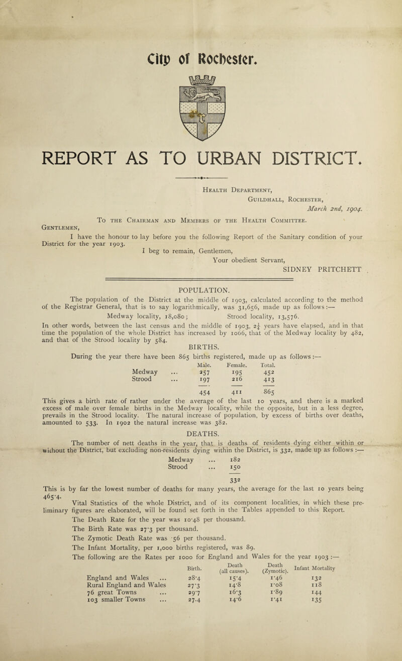 Clip of Rochester. REPORT AS TO URBAN DISTRICT. Health Department, Guildhall, Rochester, Alarch 2nd, IQ04. To the Chairman and Members of the Health Committee. Gentlemen, I have the District for the year honour to lay before you the following Report of the Sanitary condition of your 1903. I beg to remain, Gentlemen, Your obedient Servant, SIDNEY PRITCHETT POPULATION. The population of the District at the middle of 1903, calculated according to the method of the Registrar General, that is to say logarithmically, was 31,656, made up as follows:— Medway locality, 18,080; Strood locality, 13,576. In other words, between the last census and the middle of 1903, 2^ years have elapsed, and in that time the population of the whole District has increased by 1066, that of the Medway locality by 482, and that of the Strood locality bv =184. BIRTHS. there have been 865 births registered, made up Male. Female. Total. Medway 257 I95 452 Strood 197 216 4i3 454 4x1 865 This gives a birth rate of rather under the average of the last 10 years, and there is a marked excess of male over female births in the Medway locality, while the opposite, but in a less degree, prevails in the Strood locality. The natural increase of population, by excess of births over deaths, amounted to 533. In 1902 the natural increase was 382. DEATHS. The number of nett deaths in the year, that is deaths of residents dying either within or without the District, but excluding non-residents dying within the District, is 332, made up as follows :— Medway ... 182 Strood ... 150 332 This is by far the lowest number of deaths for many years, the average for the last 10 years being 465-4- Vital Statistics of the whole District, and of its component localities, in which these pre¬ liminary figures are elaborated, will be found set forth in the Tables appended to this Report. The Death Rate for the year was 10-48 per thousand. The Birth Rate was 27-3 per thousand. The Zymotic Death Rate was 56 per thousand. The Infant Mortality, per 1,000 births registered, was 89. The following are the Rates per 1000 for England and Wales for the year 1903 :— Birth. Death (all causes). Death (Zymotic). Infant Mortality England and Wales 28-4 I5'4 1-46 132 Rural England and Wales 27'3 14-8 i-o8 xx8 76 great Towns 29-7 16-3 1-89 144 103 smaller Towns 27.4 14-6 I‘4I 135