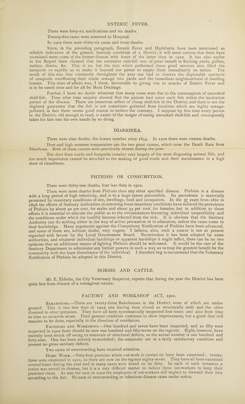 ENTERIC FEVER. There were forty-six notifications and six deaths. Twenty-five cases were removed to Hospital. In 1902 there were thirty-six cases and three deaths. Since, in the preceding paragraph, Enteric Fever and Diphtheria have been mentioned as reliable indicators of the general Sanitary condition of a District, it will seem curious that there have co-existed more cases of the former disease with fewer of the latter than in 1902. It has also earlier in the Report been claimed that the excessive rain-fall was of great benefit in flushing yards, gullies, surface drains, &c. This is so, but the rain which performed these good services also filled the cesspools so rapidly as to make it beyond our power to empty them immediately on notice. The result of this was that constantly throughout the year one had to observe the deplorable spectacle of cesspools overflowing their crude sewage into yards and the immediate neighbourhood of dwelling houses. This state of affairs was, I think, favourable to giving rise to attacks of Enteric Fever and is to be cured once and for all by Main Drainage. Further, I have no doubt whatever that many cases were due to the consumption of uncooked shell-fish. Time after time enquiry shewed that the patient had eaten such fish within the incubation period of the disease. There are numerous sellers of cheap shell-fish in the District, and there is not the slightest guarantee that the fish is not sometimes gathered from localities which are highly sewage- polluted, in fact there seems good reason to believe the contrary. I suppose by this time every person in the District, old enough to read, is aware of the danger of eating uncooked shell-fish and consequently takes his fate into his own hands by so doing. DIARRHCEA. There were nine deaths, the lowest number since 1894. In 1902 there were sixteen deaths. Dust and high summer temperature are the two great causes, which raise the Death Rate from Diarrhoea. Both of these causes were practically absent during the year. The dust from roads and footpaths consists very largely of the most disgusting animal filth, and too much importance cannot be attached to the making of good roads and their maintenance in a high state of cleanliness. PHTHISIS OR CONSUMPTION. There were thirty-one deaths, four less than in 1902. There were more deaths from Phthisis than any other specified disease. Phthisis is a disease with a long period of high infectivity, and is to a large extent preventible. Its prevalence is materially promoted by insanitary conditions of site, dwellings, food and occupation. In the 37 years from 1861 to 1898 the efforts of Sanitary Authorities in removing these insanitary conditions have reduced the prevalence of Phthisis by about 40 per cent, for males and about 54 per cent, for females, but in addition to these efforts it is essential to educate the public as to the circumstances favouring individual suspectibility and the conditions under which the healthy become infected from the sick. It is obvious that the Sanitary Authority can do nothing either in the way of active precaution or in education, unless the cases come to their knowledge. Many arguments against the Compulsory Notification of Phthisis have been advanced, and some of them are, without doubt, very cogent. I believe, also, such a course is not at present regarded with favour by the Local Government Board. Nevertheless it has been adopted by some authorities, and whatever individual hardships or apparent hardships it might inflict, there can be no two opinions that an additional means of fighting Phthisis should be welcomed. It would be the care of the Sanitary Department to administer any further powers in such a way as to reap the greatest benefit for the community with the least disturbance of the individual. I therefore beg to recommend that the Voluntary Notification of Phthisis be adopted in this District. HORSES AND CATTLE. Mr. E. Ebbetts, the City Veterinary Inspector, reports that during the year the District has been quite free from disease of a contagious nature. FACTORY AND WORKSHOP ACT, 1901. Bakehouses.—There are twenty-three Bakehouses in the District, none of which are under¬ ground. This is two less than in 1902, one having been closed as structurally unfit and the other diverted to other purposes. They have all been systematically imspected four times and also from time to time as occasion arose. Their general condition continues to show improvement, but a good deal still remains to be done, especially in the direction of ventilation. Factories and Workshops.—One hundred and seven have been inspected, and as fifty were inspected in 1902 there should be now one hundred and fifty-seven on the register. Eight, however, have recently been struck off owing to removals or structural defects, so the actual number is one hundred and fortv-nine. One has been entirely re-modelled; the remainder are in a fairly satisfactory condition and present no gross sanitary defects. Two cases of overcrowding have received attention. Home Work.—Sixty-four premises where out-work is carried on have been examined ; twenty- three were examined in 1902, so there are now on the register eighty-seven. They have all been examined several times during the year and in many cases were found to be dirty. In each of such instances a notice was served to cleanse, but it is a very difficult matter to induce these out-workers to keep their premises clean. As was the case in 1902 the employers of out-workers still neglect to forward their lists according to the Act. No case of over-crowding or infectious disease came under notice.