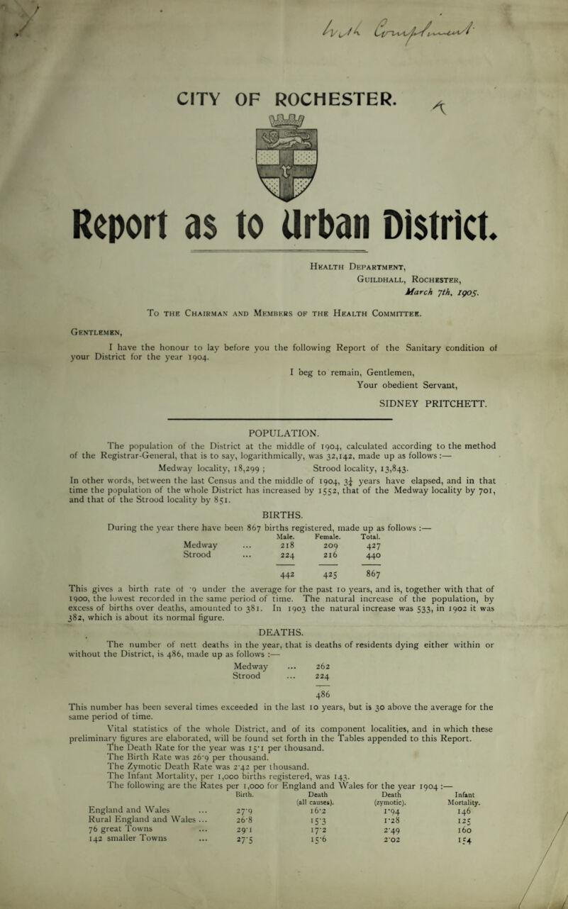 CITY Report as to Urban District. Health Department, Guildhall, Rochester, March Jth, IQ05. To the Chairman and Members of the Health Committee. Gentlemen, I have the honour to lay before you the following Report of the Sanitary condition of your District for the year 1904. I beg to remain, Gentlemen, Your obedient Servant, SIDNEY PRITCHETT. POPULATION. The population of the District at the middle of 1904, calculated according to the method of the Registrar-General, that is to say, logarithmically, was 32,142, made up as follows:— Medway locality, 18,299 ; Strood locality, 13,843. In other words, between the last Census and the middle of 1904, 3^ years have elapsed, and in that time the population of the whole District has increased by 1552, that of the Medway locality by 701, and that of the Strood locality by 851. BIRTHS. During the year there have been 867 births registered, made up as follows Medway Strood Male. Female. Total. 218 209 427 224 216 440 442 425 867 This gives a birth rate of '9 under the average for the past 10 years, and is, together with that of 1900, the lowest recorded in the same period of time. The natural increase of the population, by excess of births over deaths, amounted to 381. In 1903 the natural increase was 533, in 1902 it was 382, which is about its normal figure. DEATHS. The number of nett deaths in the year, that is deaths of residents dying either within or without the District, is 486, made up as follows :— Medway ... 262 Strood ... 224 486 This number has been several times exceeded in the last 10 years, but is 30 above the average for the same period of time. Vital statistics of the whole District, and of its component localities, and in which these preliminary figures are elaborated, will be found set forth in the Tables appended to this Report. The Death Rate for the year was 15*1 per thousand. The Birth Rate was 26'9 per thousand. The Zymotic Death Rate was 2 42 per thousand. The Infant Mortality, per 1,000 births registered, was 143. The following are the Rates per 1,000 for England and Wales for the year 1904 :— England and Wales Birth. Death (all causes). Death (zymotic). Infant Mortality. 27-9 l6'2 i*94 146 Rural England and Wales ... 26-8 I5’3 I‘28 125 76 great Towns 29-I I7'2 2*49 160 142 smaller Towns 27-5 I5'6 2'02 154
