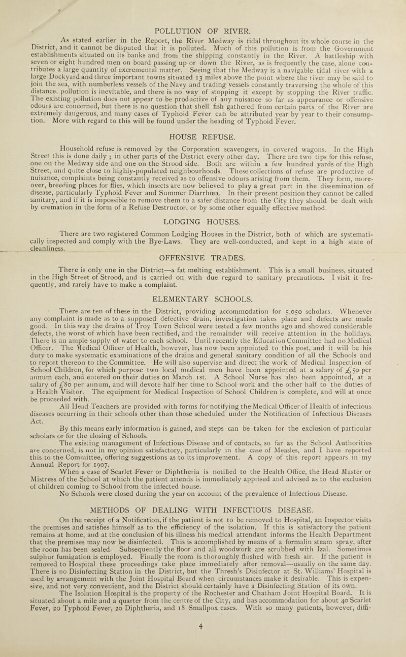 POLLUTION OF RIVER. As stated earlier in the Report, the River Medway is tidal throughout its whole course in the District, and it cannot be disputed that it is polluted. Much of this pollution is from the Government establishments situated on its banks and from the shipping constantly in the River. A battleship with seven or eight hundred men on board passing up or down the River, as is frequently the case, alone con¬ tributes a large quantity of excremental matter. Seeing that the Medway is a navigable tidal river with a large Dockyard and three important towns situated 13 miles above the point where the river may be said to join the sea, with numberless vessels of the Navy and trading vessels constantly traversing the whole of this distance, pollution is inevitable, and there is no way of stopping it except by stopping the River traffic. The existing pollution does not appear to be productive of any nuisance so far as appearance or offensive odours are concerned, but there is no question that shell fish gathered from certain parts of the River are extremely dangerous, and many cases of Typhoid Fever can be attributed year by year to their consump¬ tion. More with regard to this will be found under the heading of Typhoid Fever. HOUSE REFUSE. Household refuse is removed by the Corporation scavengers, in covered wagons. In the High Street this is done daily ; in other parts of the District every other day. There are two tips for this refuse, one on the Medway side and one on the Strood side. Both are within a few hundred yards of the High Street, and quite close to highly-populated neighbourhoods. These collections of refuse are productive of nuisance, complaints being constantly received as to offensive odours arising from them. They form, more¬ over, breeding places for flies, which insects are now believed to play a great part in the dissemination of disease, particularly Typhoid Fever and Summer Diarrhoea. In their present position they cannot be called sanitary, and if it is impossible to remove them to a safer distance from the City they should be dealt with by cremation in the form of a Refuse Destructor, or by some other equally effective method. LODGING HOUSES. There are two registered Common Lodging Houses in the District, both of which are systemati¬ cally inspected and comply with the Bye-Laws. They are well-conducted, and kept in a high state of cleanliness. OFFENSIVE TRADES. There is only one in the District—a fat melting establishment. This is a small business, situated in the High Street of Strood, and is carried on with due regard to sanitary precautions. I visit it fre¬ quently, and rarely have to make a complaint. ELEMENTARY SCHOOLS. There are ten of these in the District, providing accommodation for 5,050 scholars. Whenever any complaint is made as to a supposed defective drain, investigation takes place and defects are made good. In this way the drains of Troy Town School were tested a few months ago and showed considerable defects, the worst of which have been rectified, and the remainder will receive attention in the holidays. There is an ample supply of water to each school. Until recently the Education Committee had no Medical Officer. The Medical Officer of Health, however, has now been appointed to this post, and it will be his duty to make systematic examinations of the drains and general sanitary condition of all the Schools and to report thereon to the Committee. He will also supervise and direct the work of Medical Inspection of School Children, for which purpose two local medical men have been appointed at a salary of ^50 per annum each, and entered on their duties on March 1st. A School Nurse has also been appointed, at a salary of £80 per annum, and will devote half her time to School work and the other half to the duties of a Health Visitor. The equipment for Medical Inspection of School Children is complete, and will at once be proceeded with. All Head Teachers are provided with forms for notifying the Medical Officer of Health of infectious diseases occurring in their schools other than those scheduled under the Notification of Infectious Diseases Act. By this means early information is gained, and steps can be taken for the exclusion of particular scholars or for the closing of Schools. The existing management of Infectious Disease and of contacts, so far as the School Authorities are concerned, is not in my opinion satisfactory, particularly in the case of Measles, and I have reported this to the Committee, offering suggestions as to its improvement. A copy of this report appears in my Annual Report for 1907. When a case of Scarlet Fever or Diphtheria is notified to the Health Office, the Head Master or Mistress of the School at which the patient attends is immediately apprised and advised as to the exclusion of children coming to School from the infected house. No Schools were closed during the year on account of the prevalence of Infectious Disease. METHODS OF DEALING WITH INFECTIOUS DISEASE. On the receipt of a Notification, if the patient is not to be removed to Hospital, an Inspector visits the premises and satisfies himself as to the efficiency of the isolation. If this is satisfactory the patient remains at home, and at the conclusion of his illness his medical attendant informs the Health Department that the premises may now be disinfected. This is accomplished by means of a formalin steam spray, after the room has been sealed. Subsequently the floor and all woodwork are scrubbed with Izal. Sometimes sulphur fumigation is employed. Finally the room is thoroughly flushed with fresh air. If the patient is removed to Hospital these proceedings take place immediately after removal—-usually on the same day. There is no Disinfecting Station in the District, but the Thresh’s Disinfector at St. Williams’ Hospital is used by arrangement with the Joint Hospital Board when circumstances make it desirable. This is expen¬ sive, and not very convenient, and the District should certainly have a Disinfecting Station of its own. The Isolation Hospital is the property of the Rochester and Chatham Joint Hospital Board. It is situated about a mile and a quarter from the centre of the City, and has accommodation for about 40 Scarlet Fever, 20 Typhoid Fever, 20 Diphtheria, and 18 Smallpox cases. With so many patients, however, diffi- 4