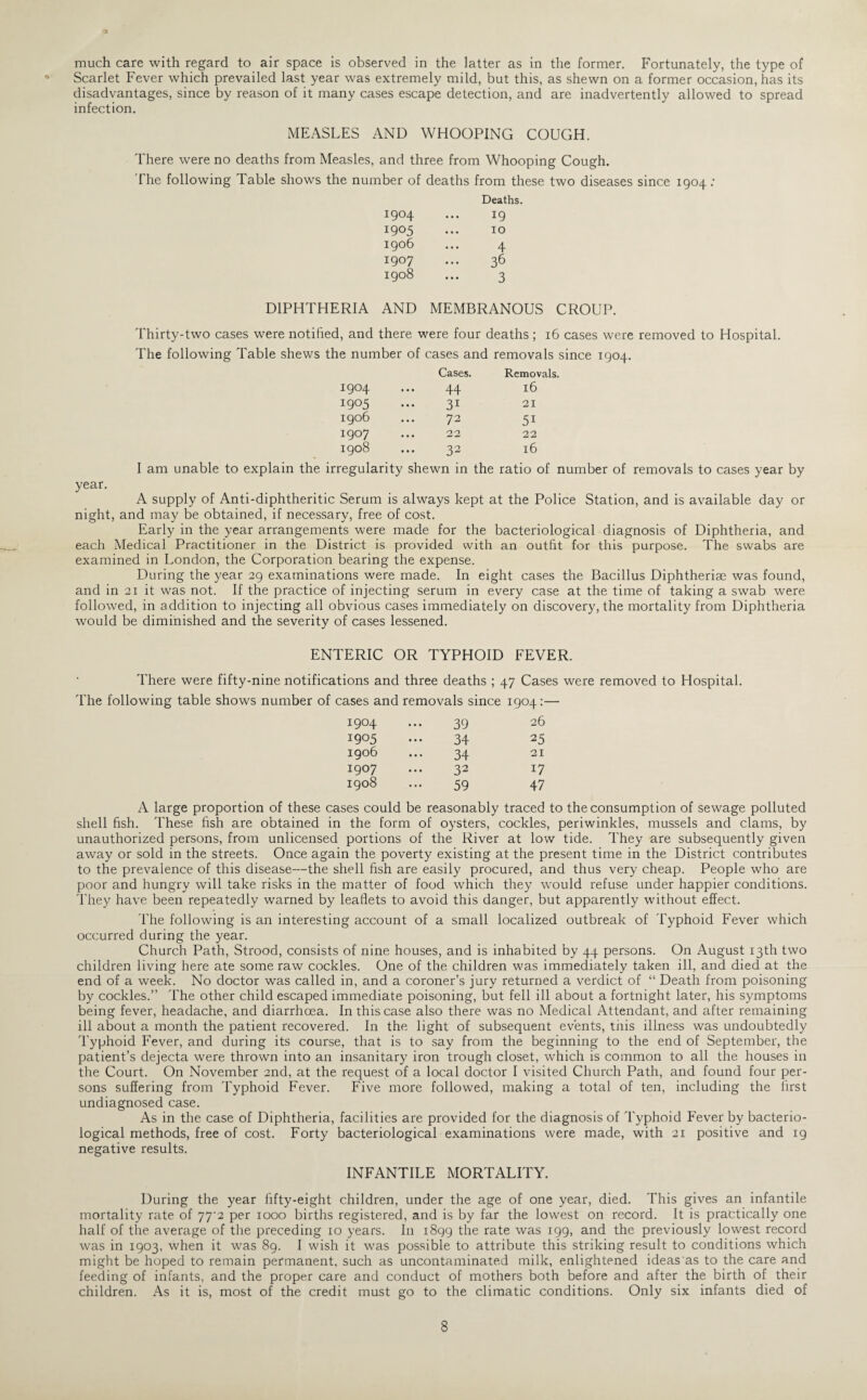 much care with regard to air space is observed in the latter as in the former. Fortunately, the type of Scarlet Fever which prevailed last year was extremely mild, but this, as shewn on a former occasion, has its disadvantages, since by reason of it many cases escape detection, and are inadvertently allowed to spread infection. MEASLES AND WHOOPING COUGH. There were no deaths from Measles, and three from Whooping Cough. The following Table shows the number of deaths from these two diseases since 1904 : Deaths. 1904 ... 19 1905 ... IO 1906 ... 4 1907 ... 36 1908 ... 3 DIPHTHERIA AND MEMBRANOUS CROUP. Thirty-two cases were notified, and there were four deaths ; 16 cases were removed to Hospital. The following Table shews the number of cases and removals since 1904. Cases. Removals. 1904 44 16 1905 31 21 1906 72 51 1907 22 22 1908 32 l6 I am unable to explain the irregularity shewn in the ratio of number of removals to cases year by year- A supply of Anti-diphtheritic Serum is always kept at the Police Station, and is available day or night, and may be obtained, if necessary, free of cost. Early in the year arrangements were made for the bacteriological diagnosis of Diphtheria, and each Medical Practitioner in the District is provided with an outfit for this purpose. The swabs are examined in London, the Corporation bearing the expense. During the year 29 examinations were made. In eight cases the Bacillus Diphtherise was found, and in 21 it was not. If the practice of injecting serum in every case at the time of taking a swab were followed, in addition to injecting all obvious cases immediately on discovery, the mortality from Diphtheria would be diminished and the severity of cases lessened. ENTERIC OR TYPHOID FEVER. There were fifty-nine notifications and three deaths ; 47 Cases were removed to Hospital. The following table shows number of cases and removals since 1904:— I904 39 26 1905 34 25 1906 34 21 I907 32 i7 1908 59 47 A large proportion of these cases could be reasonably traced to the consumption of sewage polluted shell fish. These fish are obtained in the form of oysters, cockles, periwinkles, mussels and clams, by unauthorized persons, from unlicensed portions of the River at low tide. They are subsequently given away or sold in the streets. Once again the poverty existing at the present time in the District contributes to the prevalence of this disease—the shell fish are easily procured, and thus very cheap. People who are poor and hungry will take risks in the matter of food which they would refuse under happier conditions. They have been repeatedly warned by leaflets to avoid this danger, but apparently without effect. The following is an interesting account of a small localized outbreak of Typhoid Fever which occurred during the year. Church Path, Strood, consists of nine houses, and is inhabited by 44 persons. On August 13th two children living here ate some raw cockles. One of the children was immediately taken ill, and died at the end of a week. No doctor was called in, and a coroner’s jury returned a verdict of “ Death from poisoning by cockles.” The other child escaped immediate poisoning, but fell ill about a fortnight later, his symptoms being fever, headache, and diarrhoea. In this case also there was no Medical Attendant, and after remaining ill about a month the patient recovered. In the light of subsequent events, this illness was undoubtedly Typhoid Fever, and during its course, that is to say from the beginning to the end of September, the patient’s dejecta were thrown into an insanitary iron trough closet, which is common to all the houses in the Court. On November 2nd, at the request of a local doctor I visited Church Path, and found four per¬ sons suffering from Typhoid Fever. Five more followed, making a total of ten, including the first undiagnosed case. As in the case of Diphtheria, facilities are provided for the diagnosis of Typhoid Fever by bacterio¬ logical methods, free of cost. Forty bacteriological examinations were made, with 21 positive and 19 negative results. INFANTILE MORTALITY. During the year fifty-eight children, under the age of one year, died. This gives an infantile mortality rate of 77^2 per 1000 births registered, and is by far the lowest on record. It is practically one half of the average of the preceding 10 years. In 1899 the rate was 199, and the previously lowest record was in 1903, when it was 89. I wish it was possible to attribute this striking result to conditions which might be hoped to remain permanent, such as uncontaminated milk, enlightened ideas as to the care and feeding of infants, and the proper care and conduct of mothers both before and after the birth of their children. As it is, most of the credit must go to the climatic conditions. Only six infants died of 8