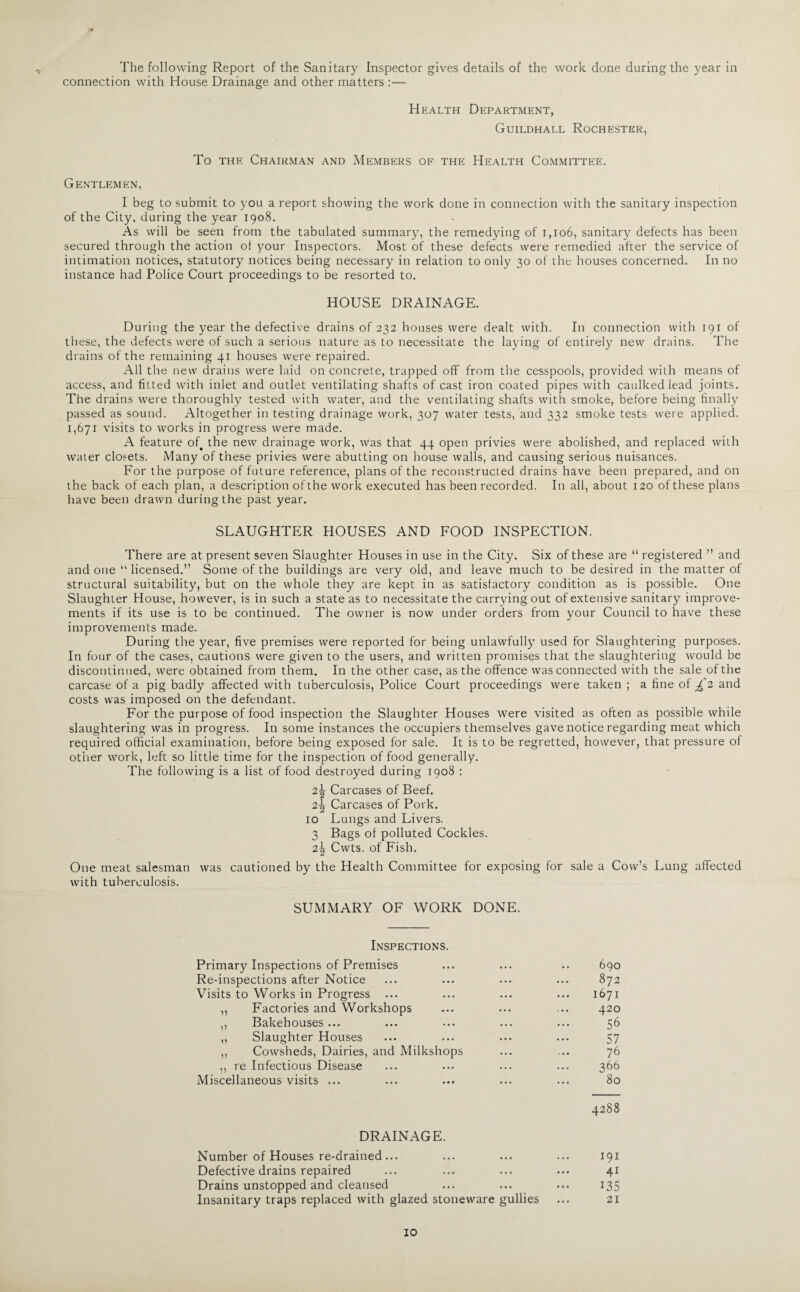 The following Report of the Sanitary Inspector gives details of the work done during the year in connection with House Drainage and other matters :— Health Department, Guildhall Rochester, To the Chairman and Members of the Health Committee. Gentlemen, I beg to submit to you a report showing the work done in connection with the sanitary inspection of the City, during the year 1908. As will be seen from the tabulated summary, the remedying of 1,106, sanitary defects has been secured through the action of your Inspectors. Most of these defects were remedied after the service of intimation notices, statutory notices being necessary in relation to only 30 of the houses concerned. In no instance had Police Court proceedings to be resorted to. HOUSE DRAINAGE. During the year the defective drains of 232 houses were dealt with. In connection with 191 of these, the defects were of such a serious nature as to necessitate the laying of entirely new drains. The drains of the remaining 41 houses were repaired. All the new drains were laid on concrete, trapped off from the cesspools, provided with means of access, and fitted with inlet and outlet ventilating shafts of cast iron coated pipes with caulked lead joints. The drains were thoroughly tested with water, and the ventilating shafts with smoke, before being finally passed as sound. Altogether in testing drainage work, 307 water tests, and 332 smoke tests were applied. 1,671 visits to works in progress were made. A feature of. the new drainage work, was that 44 open privies were abolished, and replaced with water closets. Many of these privies were abutting on house walls, and causing serious nuisances. For the purpose of future reference, plans of the reconstructed drains have been prepared, and on the back of each plan, a description of the work executed has been recorded. In all, about 120 of these plans have been drawn during the past year. SLAUGHTER HOUSES AND FOOD INSPECTION. There are at present seven Slaughter Houses in use in the City. Six of these are “ registered ” and and one “ licensed.” Some of the buildings are very old, and leave much to be desired in the matter of structural suitability, but on the whole they are kept in as satisfactory condition as is possible. One Slaughter House, however, is in such a state as to necessitate the carrying out of extensive sanitary improve¬ ments if its use is to be continued. The owner is now under orders from your Council to have these improvements made. During the year, five premises were reported for being unlawfully used for Slaughtering purposes. In four of the cases, cautions were given to the users, and written promises that the slaughtering would be discontinued, were obtained from them. In the other case, as the offence was connected with the sale of the carcase of a pig badly affected with tuberculosis, Police Court proceedings were taken ; a fine of £ 2 and costs was imposed on the defendant. For the purpose of food inspection the Slaughter Houses were visited as often as possible while slaughtering was in progress. In some instances the occupiers themselves gave notice regarding meat which required official examination, before being exposed for sale. It is to be regretted, however, that pressure of other work, left so little time for the inspection of food generally. The following is a list of food destroyed during 1908 : 2\ Carcases of Beef. Carcases of Pork. 10 Lungs and Livers. 3 Bags of polluted Cockles. 2\ Cwts. of Fish. One meat salesman was cautioned by the Health Committee for exposing for sale a Cow’s Lung affected with tuberculosis. SUMMARY OF WORK DONE. Inspections. Primary Inspections of Premises 690 Re-inspections after Notice 872 Visits to Works in Progress ... 1671 ,, Factories and Workshops 420 ,, Bakehouses ... 56 ,, Slaughter Houses 57 ,, Cowsheds, Dairies, and Milkshops 76 ,, re Infectious Disease 366 Miscellaneous visits ... 80 OO OO Cl DRAINAGE. Number of Houses re-drained ... • • • ... 191 Defective drains repaired • • • • • • 4i Drains unstopped and cleansed • • • • • • 135 Insanitary traps replaced with glazed stoneware gullies 21 10