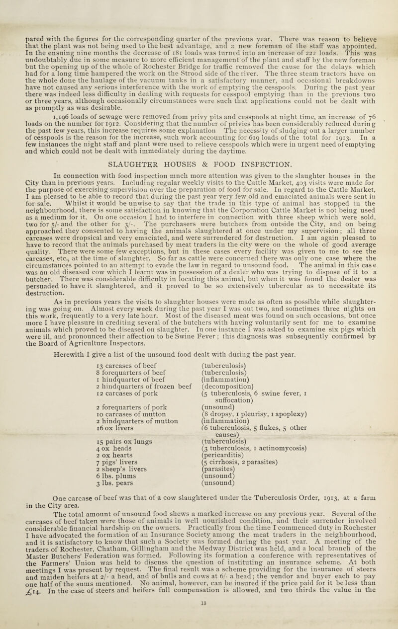 pared with the figures for the corresponding quarter of the previous year. There was reason to believe that the plant was not being used to the best advantage, and a new foreman of the staff was appointed. In the ensuing nine months the decrease of 181 loads was turned into an increase of 222 loads. This was undoubtably due in some measure to more efficient management of the plant and staff by the new foreman but the opening up of the whole of Rochester Bridge for traffic removed the cause for the delays which had for a long time hampered the work on the Strood side of the river. The three steam tractors have on the whole done the haulage of the vacuum tanks in a satisfactory manner, and occasional breakdowns have not caused any serious interference with the work of emptying the cesspools. During the past year there was indeed less difficulty in dealing with requests for cesspool emptying than in the previous two or three years, although occasionally circumstances were such that applications could not be dealt with as promptly as was desirable. 1,196 loads of sewage were removed from privy pits and cesspools at night time, an increase of 76 loads on the number for 1912. Considering that the number of privies has been considerably reduced during the past few years, this increase requires some explanation The necessity of sludging out a larger number of cesspools is the reason for the increase, such work accounting for 619 loads of the total for 1913. In a few instances the night staff and plant were used to relieve cesspools which were in urgent need of emptying and which could not be dealt with immediately during the daytime. SLAUGHTER HOUSES & FOOD INSPECTION. In connection with food inspection much more attention was given to the slaughter houses in the City than in previous years. Including regular weekly visits to the Cattle Market, 403 visits were made for the purpose of exercising supervision over the preparation of food for sale. I11 regard to the Cattle Market, I am pleased to be able to record that during the past year very few old and emaciated animals were sent in for sale. Whilst it would be unwise to say that the trade in this type of animal has stopped in the neighbourhood, there is some satisfaction in knowing that the Corporation Cattle Market is not being used as a medium for it. On one occasion I had to interfere in connection with three sheep which were sold, two for 5/- and the other for 3/-. The purchasers were butchers from outside the City, and on being approached they consented to having the animals slaughtered at once under my supervision ; all three carcases were dropsical and very emaciated, and were surrendered for destruction. I am again pleased to have to record that the animals purchased by meat traders in the city were on the whole of good average quality. There were some few exceptions, but in these cases every facility was given to me to see the carcases, etc., at the time of slaughter. So far as cattle were concerned there was only one case where the circumstances pointed to an attempt to evade the law in regard to unsound food. The animal in this case was an old diseased cow which I learnt was in possession of a dealer who was trying to dispose of it to a butcher. There was considerable difficulty in locating this animal, but when it was found the dealer was persuaded to have it slaughtered, and it proved to be so extensively tubercular as to necessitate its destruction. As in previous years the visits to slaughter houses were made as often as possible while slaughter¬ ing was going on. Almost every week during the past year I was out two, and sometimes three nights on this work, frequently to a very late hour. Most of the diseased meat was found on such occasions, but once more I have pleasure in crediting several of the butchers with having voluntarily sent for me to examine animals which proved to be diseased on slaughter. In one instance I was asked to examine six pigs which were ill, and pronounced their affection to be Swine Fever; this diagnosis was subsequently confirmed by the Board of Agriculture Inspectors. Herewith I give a list of the unsound food dealt with during the past year. 13 carcases of beef 8 forequarters of beef 1 liindquarter of beef 2 hindquarters of frozen beef 12 carcases of pork 2 forequarters of pork 10 carcases of mutton 2 hindquarters of mutton 16 ox livers 15 pairs ox lungs 4 ox heads 2 ox hearts 7 pigs’ livers 2 sheep’s livers 6 lbs. plums 3 lbs. pears (tuberculosis) (tuberculosis) (inflammation) (decomposition) (5 tuberculosis, 6 swine fever, 1 suffocation) (unsound) (8 dropsy, 1 pleurisy, 1 apoplexy) (inflammation) f6 tuberculosis, 5 flukes, 5 other causes) (tuberculosis) (3 tuberculosis, 1 actinomycosis) (pericarditis) (5 cirrhosis, 2 parasites) (parasites) (unsound) (unsound) One carcase of beef was that of a cow slaughtered uuder the Tuberculosis Order, 1913, at a farm in the City area. The total amount of unsound food shews a marked increase on any previous year. Several of the carcases of beef taken were those of animals in well nourished condition, and their surrender involved considerable financial hardship on the owners. Practically from the time I commenced duty in Rochester I have advocated the formation of an Insurance Society among the meat traders in the neighbourhood, and it is satisfactory to know that such a Society was formed during the past year. A meeting of the traders of Rochester, Chatham, Gillingham and the Medway District was held, and a local branch of the Master Butchers’ Federation was formed. Following its formation a conference with representatives of the Farmers’ Union was held to discuss the question of instituting an insurance scheme. At both meetings I was present by request. The final result was a scheme providing for the insurance of steers and maiden heifers at 2/- a head, and of bulls and cows at 6/- a head; the vendor and buyer each to pay one half of the sums mentioned. No animal, however, can be insured if the price paid for it be less than ^14. In the case of steers and heifers full compensation is allowed, and two thirds the value in the 13