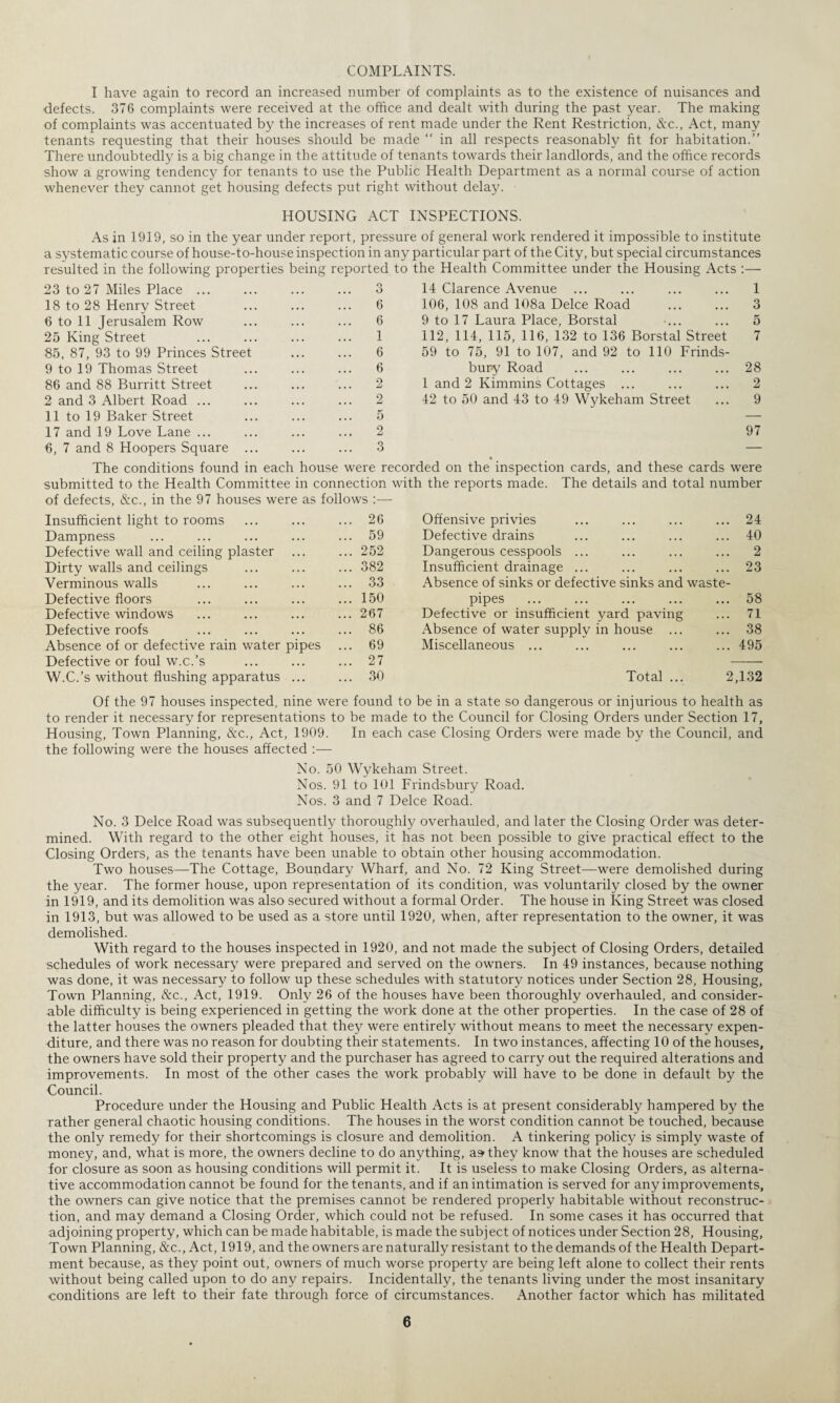 COMPLAINTS. I have again to record an increased number of complaints as to the existence of nuisances and defects. 376 complaints were received at the office and dealt with during the past year. The making of complaints was accentuated by the increases of rent made under the Rent Restriction, &c., Act, many tenants requesting that their houses should be made “ in all respects reasonably fit for habitation.” There undoubtedly is a big change in the attitude of tenants towards their landlords, and the office records show a growing tendency for tenants to use the Public Health Department as a normal course of action whenever they cannot get housing defects put right without delay. HOUSING ACT INSPECTIONS. As in 1919, so in the year under report, pressure of general work rendered it impossible to institute a systematic course of house-to-house inspection in any particular part of the City, but special circumstances resulted in the following properties being reported to the Health Committee under the Housing Acts :— 23 to 27 Miles Place. 3 14 Clarence Avenue . . 1 18 to 28 Henrv Street 6 106, 108 and 108a Deice Road 3 6 to 11 Jerusalem Row 6 9 to 17 Laura Place, Borstal 5 25 King Street 1 112, 114, 115, 116, 132 to 136 Borstal Street 7 85, 87, 93 to 99 Princes Street 6 59 to 75, 91 to 107, and 92 to 110 Frinds- 9 to 19 Thomas Street 6 bury Road 28 86 and 88 Burritt Street 2 1 and 2 Kimmins Cottages ... 2 2 and 3 Albert Road ... 2 42 to 50 and 43 to 49 Wykeham Street 9 11 to 19 Baker Street 5 — 17 and 19 Love Lane ... 2 97 6, 7 and 8 Hoopers Square ... 3 — The conditions found in each house were recorded on the inspection cards, and these cards were submitted to the Health Committee in connection with the reports made. The details and total number of defects, &c., in the 97 houses were as follows :— Insufficient light to rooms 26 Offensive privies 24 Dampness 59 Defective drains 40 Defective wall and ceiling plaster 252 Dangerous cesspools ... 2 Dirty walls and ceilings 382 Insufficient drainage ... 23 Verminous walls 33 Absence of sinks or defective sinks and waste- Defective floors 150 pipes 58 Defective windows 267 Defective or insufficient yard paving 71 Defective roofs 86 Absence of water supplv in house ... 38 Absence of or defective rain water pipes 69 Miscellaneous ... 495 Defective or foul w.c.’s 27 W.C.’s without flushing apparatus ... 30 Total ... 2,132 Of the 97 houses inspected, nine were found to be in a state so dangerous or injurious to health as to render it necessary for representations to be made to the Council for Closing Orders under Section 17, Housing, Town Planning, &c., Act, 1909. In each case Closing Orders were made by the Council, and the following were the houses affected :— No. 50 Wykeham Street. Nos. 91 to 101 Frindsbury Road. Nos. 3 and 7 Deice Road. No. 3 Deice Road was subsequently thoroughly overhauled, and later the Closing Order was deter¬ mined. With regard to the other eight houses, it has not been possible to give practical effect to the Closing Orders, as the tenants have been unable to obtain other housing accommodation. Two houses—The Cottage, Boundary Wharf, and No. 72 King Street—were demolished during the year. The former house, upon representation of its condition, was voluntarily closed by the owner in 1919, and its demolition was also secured without a formal Order. The house in King Street was closed in 1913, but was allowed to be used as a store until 1920, when, after representation to the owner, it was demolished. With regard to the houses inspected in 1920, and not made the subject of Closing Orders, detailed schedules of work necessary were prepared and served on the owners. In 49 instances, because nothing was done, it was necessary to follow up these schedules with statutory notices under Section 28, Housing, Town Planning, &c., Act, 1919. Only 26 of the houses have been thoroughly overhauled, and consider¬ able difficulty is being experienced in getting the work done at the other properties. In the case of 28 of the latter houses the owners pleaded that they were entirely without means to meet the necessary expen¬ diture, and there was no reason for doubting their statements. In two instances, affecting 10 of the houses, the owners have sold their property and the purchaser has agreed to carry out the required alterations and improvements. In most of the other cases the work probably will have to be done in default by the Council. Procedure under the Housing and Public Health Acts is at present considerably hampered by the rather general chaotic housing conditions. The houses in the worst condition cannot be touched, because the only remedy for their shortcomings is closure and demolition. A tinkering policy is simply waste of money, and, what is more, the owners decline to do anything, as they know that the houses are scheduled for closure as soon as housing conditions will permit it. It is useless to make Closing Orders, as alterna¬ tive accommodation cannot be found for the tenants, and if an intimation is served for any improvements, the owners can give notice that the premises cannot be rendered properly habitable without reconstruc¬ tion, and may demand a Closing Order, which could not be refused. In some cases it has occurred that adjoining property, which can be made habitable, is made the subject of notices under Section 28, Housing, Town Planning, &c., Act, 1919, and the owners are naturally resistant to the demands of the Health Depart¬ ment because, as they point out, owners of much worse property are being left alone to collect their rents without being called upon to do any repairs. Incidentally, the tenants living under the most insanitary conditions are left to their fate through force of circumstances. Another factor which has militated