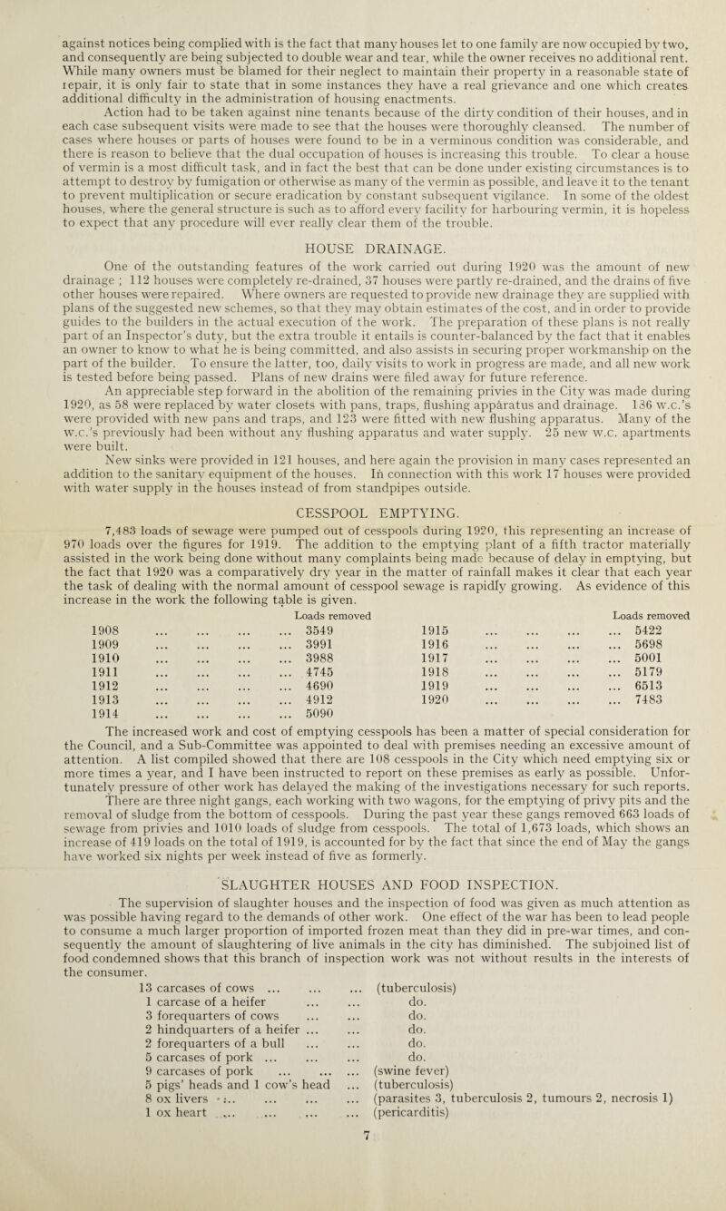 against notices being complied with is the fact that many houses let to one family are now occupied by two, and consequently are being subjected to double wear and tear, while the owner receives no additional rent. While many owners must be blamed for their neglect to maintain their property in a reasonable state of repair, it is only fair to state that in some instances they have a real grievance and one which creates additional difficulty in the administration of housing enactments. Action had to be taken against nine tenants because of the dirty condition of their houses, and in each case subsequent visits were made to see that the houses were thoroughly cleansed. The number of cases where houses or parts of houses were found to be in a verminous condition was considerable, and there is reason to believe that the dual occupation of houses is increasing this trouble. To clear a house of vermin is a most difficult task, and in fact the best that can be done under existing circumstances is to attempt to destroy by fumigation or otherwise as many of the vermin as possible, and leave it to the tenant to prevent multiplication or secure eradication by constant subsequent vigilance. In some of the oldest houses, where the general structure is such as to afford every facility for harbouring vermin, it is hopeless to expect that any procedure will ever really clear them of the trouble. HOUSE DRAINAGE. One of the outstanding features of the work carried out during 1920 was the amount of new drainage ; 112 houses were completely re-drained, 37 houses were partly re-drained, and the drains of five other houses were repaired. Where owners are requested to provide new drainage they are supplied with plans of the suggested new schemes, so that they may obtain estimates of the cost, and in order to provide guides to the builders in the actual execution of the work. The preparation of these plans is not really part of an Inspector’s duty, but the extra trouble it entails is counter-balanced by the fact that it enables an owner to know to what he is being committed, and also assists in securing proper workmanship on the part of the builder. To ensure the latter, too, daily visits to work in progress are made, and all new work is tested before being passed. Plans of new drains were filed away for future reference. An appreciable step forward in the abolition of the remaining privies in the City was made during 1920, as 58 were replaced by water closets with pans, traps, flushing apparatus and drainage. 136 w.c.’s were provided with new pans and traps, and 123 were fitted with new flushing apparatus. Many of the w.c.’s previously had been without any flushing apparatus and water supply. 25 new w.c. apartments were built. New sinks were provided in 121 houses, and here again the provision in many cases represented an addition to the sanitary equipment of the houses. In connection with this work 17 houses were provided with water supply in the houses instead of from standpipes outside. CESSPOOL EMPTYING. 7,483 loads of sewage were pumped out of cesspools during 1920, this representing an increase of 970 loads over the figures for 1919. The addition to the emptying plant of a fifth tractor materially assisted in the work being done without many complaints being made because of delay in emptying, but the fact that 1920 was a comparatively dry year in the matter of rainfall makes it clear that each year the task of dealing with the normal amount of cesspool sewage is rapidly growing. As evidence of this increase in the work the following table is given. Loads removed Loads removed 1908 1909 1910 1911 1912 1913 1914 3549 1915 3991 1916 3988 1917 4745 1918 4690 1919 4912 1920 5090 5422 5698 5001 5179 6513 7483 The increased work and cost of emptying cesspools has been a matter of special consideration for the Council, and a Sub-Committee was appointed to deal with premises needing an excessive amount of attention. A list compiled showed that there are 108 cesspools in the City which need emptying six or more times a year, and I have been instructed to report on these premises as early as possible. Unfor¬ tunately pressure of other work has delayed the making of the investigations necessary for such reports. There are three night gangs, each working with two wagons, for the emptying of privy pits and the removal of sludge from the bottom of cesspools. During the past year these gangs removed 663 loads of sewage from privies and 1010 loads of sludge from cesspools. The total of 1,673 loads, which shows an increase of 419 loads on the total of 1919, is accounted for by the fact that since the end of May the gangs have worked six nights per week instead of five as formerly. SLAUGHTER HOUSES AND FOOD INSPECTION. The supervision of slaughter houses and the inspection of food was given as much attention as was possible having regard to the demands of other work. One effect of the war has been to lead people to consume a much larger proportion of imported frozen meat than they did in pre-war times, and con¬ sequently the amount of slaughtering of live animals in the city has diminished. The subjoined list of food condemned shows that this branch of inspection work was not without results in the interests of the consumer. 13 carcases of cows ... ... ... (tuberculosis) 1 carcase of a heifer ... ... do. 3 forequarters of cows ... ... do. 2 hindquarters of a heifer ... ... do. 2 forequarters of a bull ... ... do. 5 carcases of pork ... ... ... do. 9 carcases of pork ... . (swine fever) 5 pigs’ heads and 1 cow’s head ... (tuberculosis) 8 ox livers •:.. ... ... ... (parasites 3, tuberculosis 2, tumours 2, necrosis 1) 1 ox heart „.. ... ... ... (pericarditis)