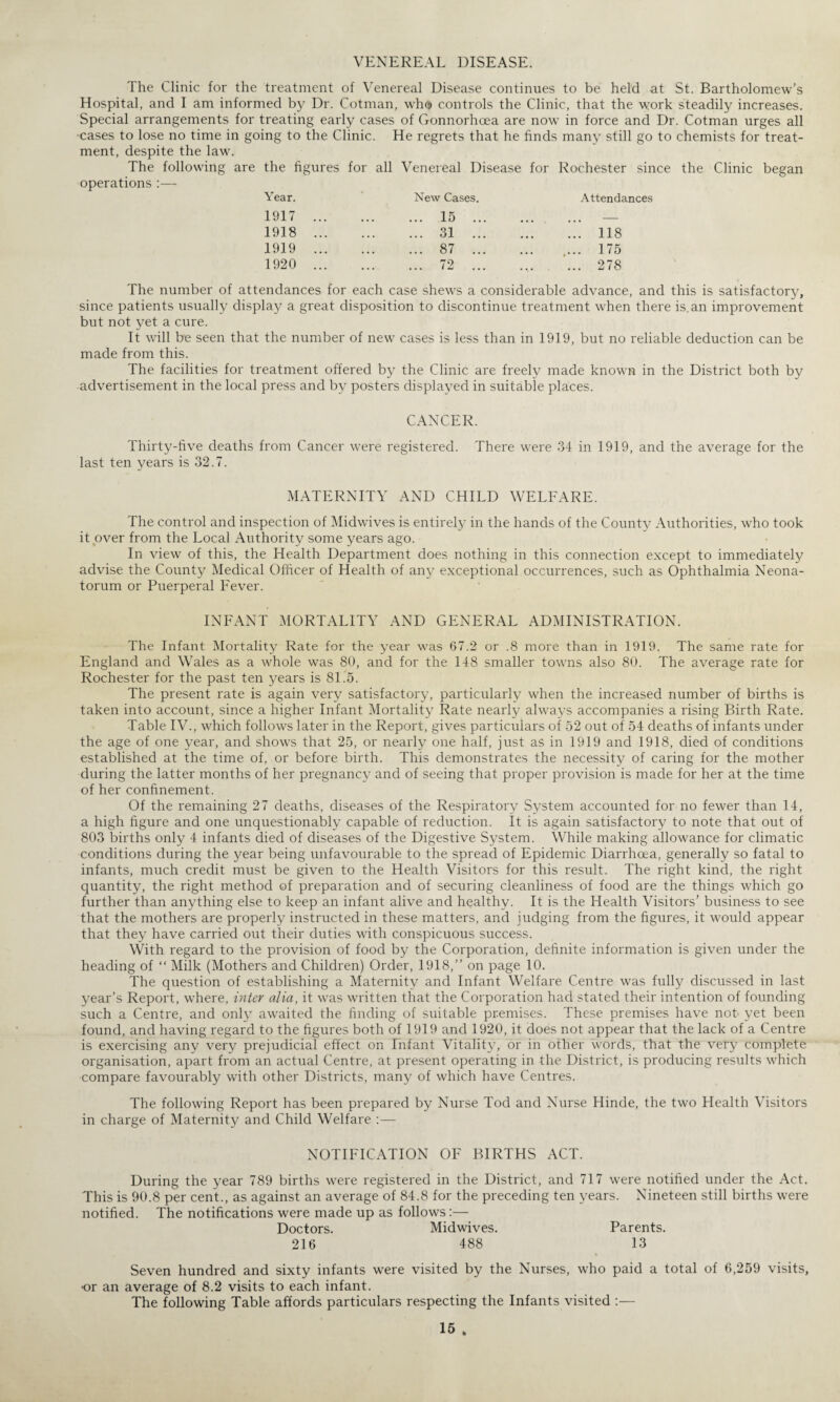 VENEREAL DISEASE. The Clinic for the treatment of Venereal Disease continues to be held at St. Bartholomew’s Hospital, and I am informed by Dr. Cotman, who controls the Clinic, that the work steadily increases. Special arrangements for treating early cases of Gonnorhoea are now in force and Dr. Cotman urges all cases to lose no time in going to the Clinic. He regrets that he finds many still go to chemists for treat¬ ment, despite the law. The following are the figures for all Venereal Disease for Rochester since the Clinic began operations :— Year. New Cases. Attendances 1917 1918 1919 1920 15 31 87 72 118 175 278 The number of attendances for each case shews a considerable advance, and this is satisfactory, since patients usually display a great disposition to discontinue treatment when there is. an improvement but not yet a cure. It will be seen that the number of new cases is less than in 1919, but no reliable deduction can be made from this. The facilities for treatment offered by the Clinic are freely made known in the District both by advertisement in the local press and by posters displayed in suitable places. CANCER. Thirty-five deaths from Cancer were registered. There were 34 in 1919, and the average for the last ten years is 32.7. MATERNITY AND CHILD WELFARE. The control and inspection of Midwives is entirely in the hands of the County Authorities, who took it .over from the Local Authority some years ago. In view of this, the Health Department does nothing in this connection except to immediately advise the County Medical Officer of Health of any exceptional occurrences, such as Ophthalmia Neona¬ torum or Puerperal Fever. INFANT MORTALITY AND GENERAL ADMINISTRATION. The Infant Mortality Rate for the year was 67.2 or .8 more than in 1919. The same rate for England and Wales as a whole was 80, and for the 148 smaller towns also 80. The average rate for Rochester for the past ten years is 81.5. The present rate is again very satisfactory, particularly when the increased number of births is taken into account, since a higher Infant Mortality Rate nearly always accompanies a rising Birth Rate. Table IV., which follows later in the Report, gives particulars of 52 out of 54 deaths of infants under the age of one year, and shows that 25, or nearly one half, just as in 1919 and 1918, died of conditions established at the time of, or before birth. This demonstrates the necessity of caring for the mother during the latter months of her pregnancy and of seeing that proper provision is made for her at the time of her confinement. Of the remaining 27 deaths, diseases of the Respiratory System accounted for no fewer than 14, a high figure and one unquestionably capable of reduction. It is again satisfactory to note that out of 803 births only 4 infants died of diseases of the Digestive System. While making allowance for climatic conditions during the year being unfavourable to the spread of Epidemic Diarrhoea, generally so fatal to infants, much credit must be given to the Health Visitors for this result. The right kind, the right quantity, the right method of preparation and of securing cleanliness of food are the things which go further than anything else to keep an infant alive and healthy. It is the Health Visitors’ business to see that the mothers are properly instructed in these matters, and judging from the figures, it would appear that they have carried out their duties with conspicuous success. With regard to the provision of food by the Corporation, definite information is given under the heading of “ Milk (Mothers and Children) Order, 1918,” on page 10. The question of establishing a Maternity and Infant Welfare Centre was fully discussed in last year’s Report, where, inter alia, it was written that the Corporation had stated their intention of founding such a Centre, and only awaited the finding of suitable premises. These premises have not yet been found, and having regard to the figures both of 1919 and 1920, it does not appear that the lack of a Centre is exercising any very prejudicial effect on Infant Vitality, or in other words, that the very complete organisation, apart from an actual Centre, at present operating in the District, is producing results which compare favourably with other Districts, many of which have Centres. The following Report has been prepared by Nurse Tod and Nurse Hinde, the two Health Visitors in charge of Maternity and Child Welfare :— NOTIFICATION OF BIRTHS ACT. During the year 789 births were registered in the District, and 717 were notified under the Act. This is 90.8 per cent., as against an average of 84.8 for the preceding ten years. Nineteen still births were notified. The notifications were made up as follows:— Doctors. Midwives. Parents. 216 488 13 Seven hundred and sixty infants were visited by the Nurses, who paid a total of 6,259 visits, •or an average of 8.2 visits to each infant. The following Table affords particulars respecting the Infants visited :—