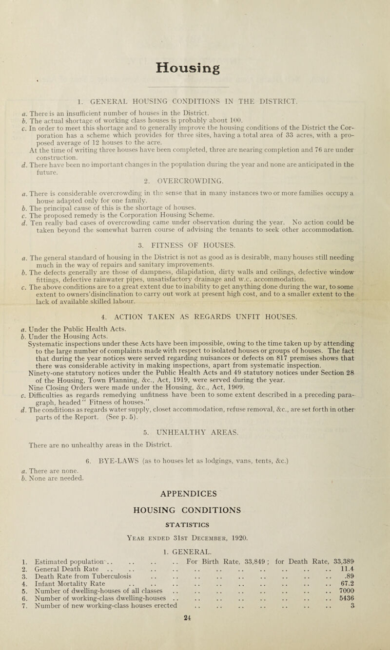 Housing 1. GENERAL HOUSING CONDITIONS IN THE DISTRICT. a. There is an insufficient number of houses in the District. b. The actual shortage of working class houses is probably about 100. c. In order to meet this shortage and to generally improve the housing conditions of the District the Cor¬ poration has a scheme which provides for three sites, having a total area of 33 acres, with a pro¬ posed average of 12 houses to the acre. At the time of writing three houses have been completed, three are nearing completion and 76 are under construction. d. There have been no important changes in the population during the year and none are anticipated in the future. 2. OVERCROWDING. a. There is considerable overcrowding in the sense that in many instances two or more families occupy a house adapted only for one family. b. The principal cause of this is the shortage of houses. c. The proposed remedy is the Corporation Housing Scheme. d. Ten really bad cases of overcrowding came under observation during the year. No action could be taken bejxnd the somewhat barren course of advising the tenants to seek other accommodation. 3. FITNESS OF HOUSES. a. The general standard of housing in the District is not as good as is desirable, many houses still needing much in the way of repairs and sanitary improvements. b. The defects generally are those of dampness, dilapidation, dirty walls and ceilings, defective window fittings, defective rainwater pipes, unsatisfactory drainage and w.c. accommodation. c. The above conditions are to a great extent due to inability to get anything done during the war, to some extent to owners’disinclination to carry out work at present high cost, and to a smaller extent to the lack of available skilled labour. 4. ACTION TAKEN AS REGARDS UNFIT HOUSES. a. Under the Public Health Acts. b. Under the Housing Acts. Systematic inspections under these Acts have been impossible, owing to the time taken up by attending to the large number of complaints made with respect to isolated houses or groups of houses. The fact that during the year notices were served regarding nuisances or defects on 817 premises shows that there was considerable activity in making inspections, apart from systematic inspection. Ninety-one statutory notices under the Public Health Acts and 49 statutory notices under Section 28 of the Housing, Town Planning, &c., Act, 1919, were served during the year. Nine Closing Orders were made under the Housing, Ac., Act, 1909. c. Difficulties as regards remedying unfitness have been to some extent described in a preceding para¬ graph, headed Fitness of houses.’’ d. The conditions as regards water supply, closet accommodation, refuse removal, &c., are set forth in other parts of the Report. (See p. 5). 5. UNHEALTHY AREAS. There are no unhealthy areas in the District. 6. BYE-LAWS (as to houses let as lodgings, vans, tents, Ac.) a. There are none. b. None are needed. APPENDICES HOUSING CONDITIONS STATISTICS Year ended 31st December, 1920. 1. GENERAL. 1. Estimated population'.. .. .. .. For Birth Rate, 33,849; for Death Rate, 33,389 2. General Death Rate .. .. .. .. .. .. .. .. .. .. .. 11.4 3. Death Rate from Tuberculosis .. .. .. .. .. .. .. .. .. .89 4. Infant Mortality Rate .. .. .. .. .. .. .. .. .. .. 67.2 5. Number of dwelling-houses of all classes .. .. .. .. .. .. .. .. 7000 6. Number of working-class dwelling-houses .. .. .. .. .. .. .. .. 5436 7. Number of new working-class houses erected .. .. .. .. .. .. .. 3