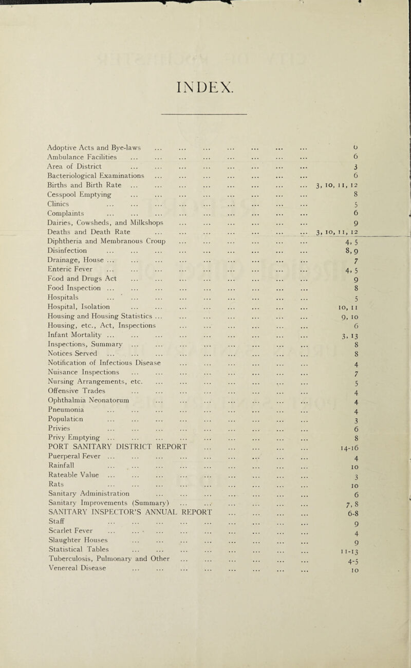 INDEX. Adoptive Acts and Bye-laws ... ... ... ... ... ... ... o Ambulance Facilities ... ... ... ... ... ... ... ... 6 Area of District ... ... ... ... ... ... ... ... 3 Bacteriological Examinations ... ... ... ... ... ... ... 6 Births and Birth Rate ... ... ... ... ... ... ... ... 3, IO, 11, 12 Cesspool Emptying ... ... ... ... ... ... ... ... 8 Clinics ... ... ... ... ... ... ... ... ... 5 Complaints ... ... ... ... ... ... ... ... ... 6 Dairies, Cowsheds, and Milkshops ... ... ... ... ... ... 9 Deaths and Death Rate ... ... ... ... ... ... ... 3, 10, 11, 12 Diphtheria and Membranous Croup ... ... ... ... ... ... 4, 5 Disinfection ... ... ... ... ... ... ... ... ... 8,9 Drainage, House ... ... ... ... ... ... ... ... ... 7 Enteric Fever ... ... ... ... ... ... ... ... ... 4, 5 Food and Drugs Act ... ... ... ... ... ... ... ... 9 Food Inspection ... ... ... ... ... ... ... ... ... 8 Hospitals ... ... ... ... ... ... ... ... ... 5 Hospital, Isolation ... ... ... ... ... ... ... ... 10, 11 Housing and Housing Statistics ... ... ... ... ... ... ... 9, 10 Housing, etc., Act, Inspections ... ... ... ... ... ... 6 Infant Mortality ... ... ... ... ... ... ... ... ... 3, 13 Inspections, Summary ... ... ... ... ... ... ... ... 8 Notices Served ... ... ... ... ... ... ... ... ... 8 Notification of Infectious Disease ... ... ... ... ... ... 4 Nuisance Inspections ... ... ... ... ... ... ... ... 7 Nursing Arrangements, etc. ... ... ... ... ... ... ... 5 Offensive Trades ... ... ... ... ... ... ... ... 4 Ophthalmia Neonatorum ... ... ... ... ... ... ... 4 Pneumonia ... ... ... ... ... ... ... ... ... 4 Population ... ... ... ... ... ... ... ... ... 3 Privies ... ... ... ... ... ... ... ... ... 6 Privy Emptying ... ... ... ... ... ... ... ... ... 8 PORT SANITARY DISTRICT REPORT . 14-16 Puerperal Fever ... ... ... ... ... ... ... ... ... 4 Rainfall ... ... ... ... ... ... ... ... ... jo Rateable Value ... ... ... ... ... ... ... ... ... 3 Rats ... ... ... ... ... ... ... ... ... jo Sanitary Administration ... ... ... ... ... ... ... 6 Sanitary Improvements (Summary) ... ... ... ... ... ... 7,8 SANITARY INSPECTOR’S ANNUAL REPORT . 6-8 Staff ... ... ... ... ... ... ... ... ... g Scarlet Fever ... ... - ... ... ... ... ... ... ... 4 Slaughter Houses ... ... ... ... ... ... ... ... g Statistical Tables ... ... ... ... ... ... ... ... 11-13 Tuberculosis, Pulmonary and Other ... ... ... ... ... ... 4.- Venereal Disease ... ... ... ... ... ... Tn