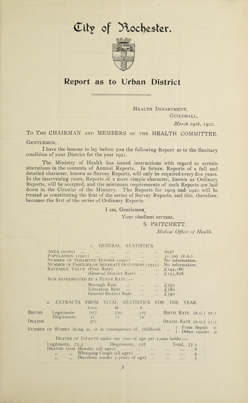 (Tit? of 5\od)ester. Report as to Urban District Health Department, Guildhall, March 2(jth, i()22. To The CHAIRMAN and MEMBERS of the HEALTH COMMITTEE. Gentlemen, I have the honour to lay before you the following Report as to the Sanitary condition of your District for the year 1921. The Ministry of Health has issued instructions with regard to certain alterations in the contents of Annual Reports. In future, Reports of a full and detailed character, known as Survey Reports, will only be required every five years. In the intervening years, Reports of a more simple character, known as Ordinary Reports, will be accepted, and the minimum requirements of such Reports are laid down in the Circular of the Ministry. The Reports for 1919 and 1920 will be treated as constituting the first of the series of Survey Reports, and this, therefore, becomes the first of the series of Ordinary Reports. I am, Gentlemen Your obedient servant, S. PRITCHETT, Medical Officer of Health. 1. GENERAL STATISTICS. Area (acres) Population (1921) . Number of Inhabited Houses (1921) Number of Families or Separate Occupiers (1921) Rateable Value (Poor Rate) . (General District Rate) ... Sum represented by a Penny Rate :— 2936 31,500 (r.g.) No information. No' information. £144,186 £133,828 Borough Rate ... ... ... £595 Education Rate ... ... ... £580 General District Rate ... ... £540 2. EXTRACTS FROM VITAL STATISTICS FOR THE YEAR. Total. M. F. BIRTHS Legitimate 677 3 50 327 Birth Rate (r.g.) 22.1 Illegitimate 2 I 1 I 10 Deaths 365 Death Rate (r.g.) 11.5 NUMBER OF Women dying in, or in consequence of, childbirth | From Sepsis o 1 Other causes o DEATHS OF Infants under one year of age per Legitimate., 72.3 Illegitimate, 238 Deaths from Measles (all ages) ,, ,, Whooping Cough (all ages) ... ,, ,, Diarrhoea (under 2 years of age) ... 1,000 births :— Total, 77.3 o . 4 . 5