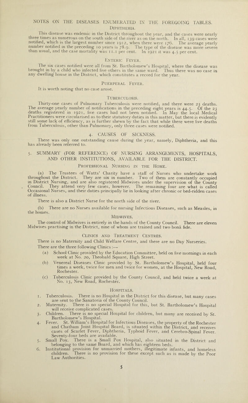 NOTES ON THE DISEASES ENUMERATED IN THE FOREGOING TABLES. Diphtheria. Ibis disease was endemic in the District throughout the year, and the cases were nearly three times as numerous on the south side of the river as on the north. In all, 139 cases were notified, which is the largest number since 1912, when there were 176. The average yearly number notified in the preceding 10 years is 78.g. I he type of the disease was more severe than usual, and the case mortality was 11.1 per cent. In 1921 it was 4.5 per cent. Enteric Fever. 1 he six cases notified were all from St. Bartholomew’s Hospital, where the disease was brought in by a child who infected five others in the same ward. Thus there was no case in any dwelling house in the District, which constitutes a record for the year. Puerperal Fever. It is worth noting that no' case arose. Tuberculosis. Thirty-one cases of Pulmonary Tuberculosis were notified, and there were 23 deaths. The average yearly number of notifications in the preceding eight years is 44.5. Of the 23 deaths registered in 1921, five cases had not been notified. In May the local Medical Practitioners were circularised as to their statutory duties in this matter, but there is evidently still some lack of efficiency, as is further shewn by the fact that while there were five deaths from Tuberculosis, other than Pulmonary, only three cases were notified. 4. CAUSES OF SICKNESS. There was only one outstanding cause during the year, namely, Diphtheria, and this has already been referred to. 5. SUMMARY (FOR REFERENCE) OF NURSING ARRANGEMENTS, HOSPITALS, AND OTHER INSTITUTIONS, AVAILABLE FOR THE DISTRICT. Professional Nursing in the Home. (a) The Trustees of Watts’ Charity have a staff of Nurses who undertake work throughout the District. They are six in number. Two of them are constantly occupied in District Nursing, and are also registered Midwives under the supervision of the County Council. They attend very few cases, however. The remaining four are what is called Occasional Nurses, and their duties principally he in looking after chronic or bed-ridden cases of illness. There is also a District Nurse for the north side of the river. (b) There are no Nurses available for nursing Infectious Diseases, such as Measles, in the homes. Midwives. The control of Midwives is entirely in the hands of the County Council. There are eleven Midwives practising in the District, nine of whom are trained and two bona fide. Clinics and Treatment Centres. There is no Maternity and Child Welfare Centre, and there are no Day Nurseries. There are the three following Clinics :—■ (a) School Clinic provided by the Education Committee, held on five mornings in each week at No. 20, Theobald Square, High Street. (b) Venereal Diseases Clinic provided by St. Bartholomew’s Hospital, held four times a week, twice for men and twice for women, at the Hospital, New Road, Rochester. (c) Tuberculosis Clinic provided by the County Council, and held twice a week at No. 13, New Road, Rochester. Hospitals. 1. Tuberculosis. There is no Flospital in the District for this disease, but many cases are sent to- the Sanatoria of the County Council. 2. Maternity. There is m> special Hospital for this, but St. Bartholomew’s Hospital will receive complicated cases. 3. Children. There is no special Hospital for children, but many are received by St. Bartholomew’s Hospital. 4. Fever. St. William’s Hospital for Infectious Diseases, the property of the Rochester and Chatham Joint Hospital Board, is situated within the District, and receives cases of Scarlet Fever, Diphtheria, Typhoid Fever, and Cerebro-Spinal Fever. Seventy-four beds are available. 5. Small Pox. There is a Small Pox Hospital, also situated in the District and belonging to the same Board, and which has eighteen beds. 6. Institutional provision for unmarried mothers, illegitimate infants, and homeless children. There is no provision for these except such as is made by the Poor Law Authorities.