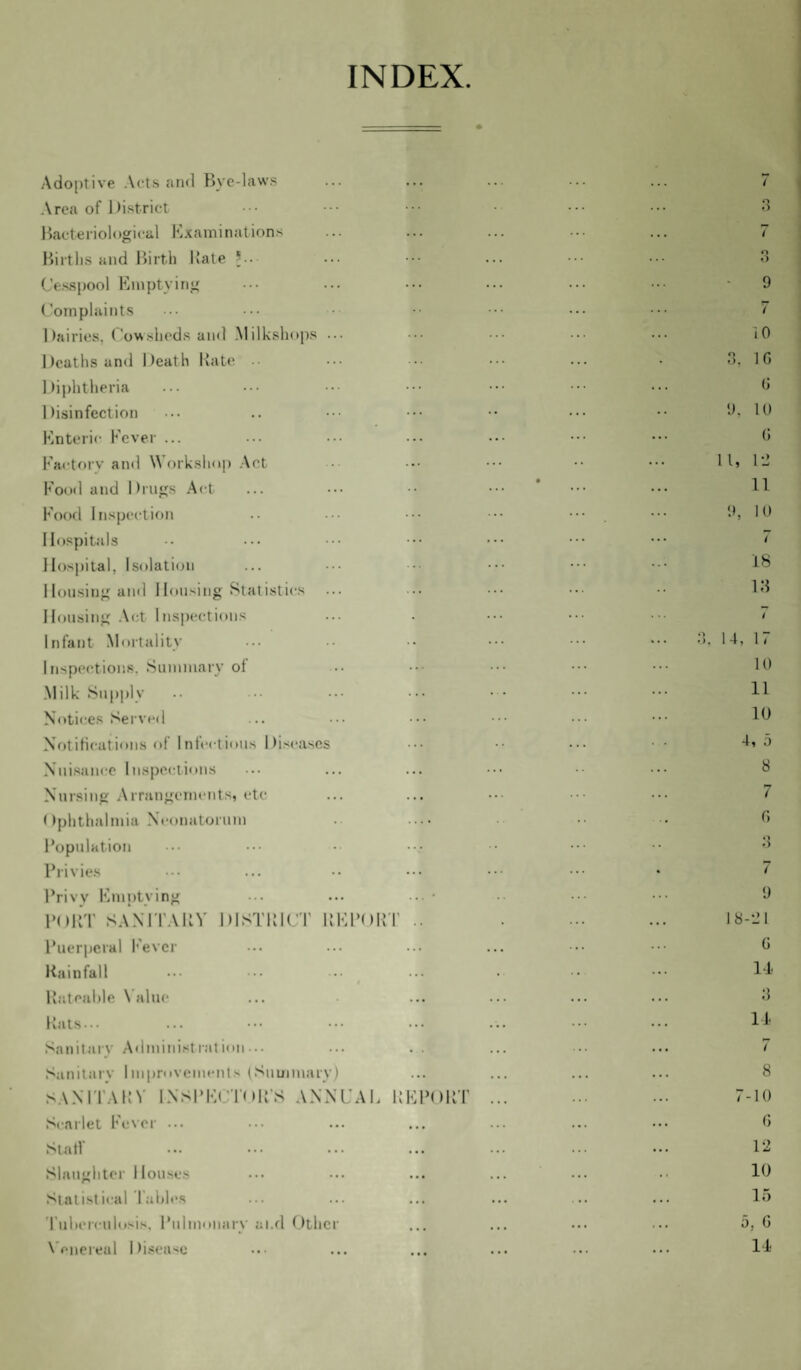 INDEX. Adoptive Acts and Bye-laws Area of District Bacteriological Examinations Births and Birth Bate *••• Cesspool Emptying Complaints Dairies, Cowsheds and Milkshops ... Deaths and Death Rate Diphtheria Disinfection Enteric Fever ... Factory and Workshop Act Food and Drugs Act Food Inspection Hospitals Hospital, Isolation Housing and Housing Statistics Housing Act Inspections Infant Mortality Inspections. Summary of Milk Supply Notices Served Notifications of Infections Diseases Nuisance Inspections Nursing Arrangements, etc Ophthalmia Neonatorum Population Privies Privy Emptying PORT SANITARY DISTRICT Puerperal Fever Rainfall Rateable Value Rats... Sanitary Administration-.. Sanitary Improvements (Summary) SANITARY INSPECTOR’S ANNUAL REPORT Scarlet Fever ... Slat! Slaughter Houses Statistical Tables Tuberculosis. Pulmonary ai.d Other Venereal Disease 3 i o O 9 7 10 3, 1G G 9, 10 G 11, 12 11 9, 10 7 18 13 i 3. 14, 17 10 11 10 4, 5 8 7 6 3 7 9 18-21 G 14 3 14 7 8 7-10 6 12 10 15 5, G 14