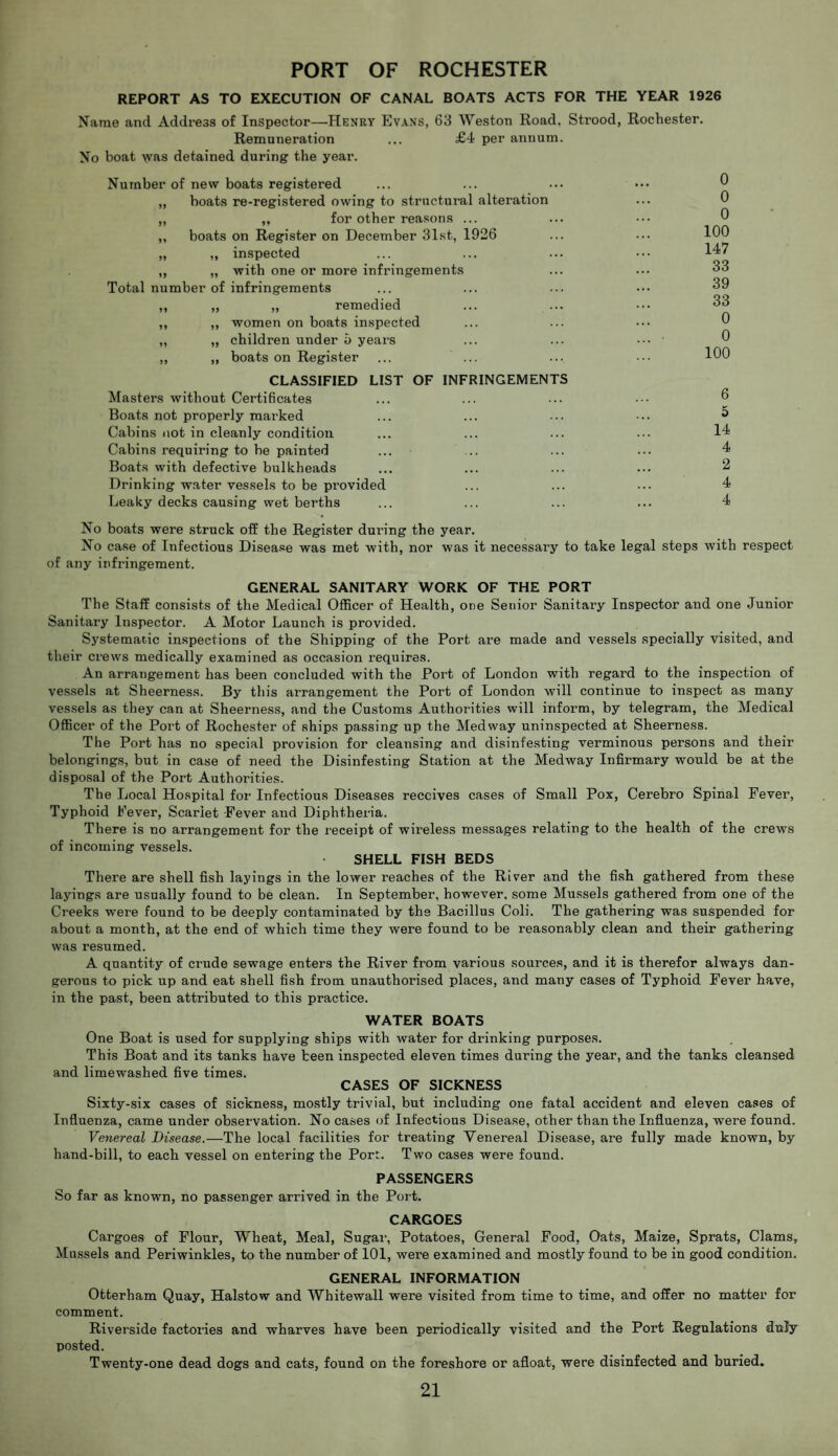 PORT OF ROCHESTER REPORT AS TO EXECUTION OF CANAL BOATS ACTS FOR THE YEAR 1926 Name and Address of Inspector—Henry Evans, 63 Weston Road. Strood, Rochester. Remuneration ... £4 per annum. No boat was detained during the year. Number of new boats registered „ boats re-registered owing to structural alteration „ „ for other reasons ... „ boats on Register on December 31st, 1926 „ „ inspected „ „ with one or more infringements Total number of infringements „ „ „ remedied „ „ women on boats inspected „ „ children under 5 years „ „ boats on Register ... ... CLASSIFIED LIST OF INFRINGEMENTS Masters without Certificates Boats not properly mai’ked Cabins not in cleanly condition Cabins requiring to be painted ... Boats with defective bulkheads Drinking water vessels to be provided Leaky decks causing wet berths 0 0 0 100 147 33 39 33 0 0 100 6 5 14 4 2 4 4 No boats were struck off the Register dun’ng the year. No case of Infectious Disease was met with, nor was it necessary to take legal steps with respect of any infringement. GENERAL SANITARY WORK OF THE PORT The Staff consists of the Medical Officer of Health, one Senior Sanitary Inspector and one Junior Sanitary Inspector. A Motor Launch is provided. Systematic inspections of the Shipping of the Port are made and vessels specially visited, and their crews medically examined as occasion requires. An arrangement has been concluded with the Port of London with regard to the inspection of vessels at Sheerness. By this arrangement the Port of London will continue to inspect as many vessels as they can at Sheerness, and the Customs Authorities will inform, by telegram, the Medical Officer of the Port of Rochester of ships passing up the Medway uninspected at Sheerness. The Port has no special provision for cleansing and disinfesting verminous persons and their belongings, but in case of need the Disinfesting Station at the Medway Infirmary would be at the disposal of the Port Authorities. The Local Hospital for Infectious Diseases receives cases of Small Pox, Cerebro Spinal Fever, Typhoid Fever, Scarlet Fever and Diphtheria. There is no arrangement for the receipt of wireless messages relating to the health of the crews of incoming vessels. SHELL FISH BEDS There are shell fish layings in the lower reaches of the River and the fish gathered from these layings are usually found to be clean. In September, however, some Mussels gathered from one of the Creeks were found to be deeply contaminated by the Bacillus Coli. The gathering was suspended for about a month, at the end of which time they were found to be reasonably clean and their gathering was resumed. A quantity of crude sewage enters the River from various sources, and it is therefor always dan¬ gerous to pick up and eat shell fish from unauthorised places, and many cases of Typhoid Fever have, in the past, been attributed to this practice. WATER BOATS One Boat is used for supplying ships with water for drinking purposes. This Boat and its tanks have teen inspected eleven times during the year, and the tanks cleansed and limewashed five times. CASES OF SICKNESS Sixty-six cases of sickness, mostly trivial, but including one fatal accident and eleven cases of Influenza, came under observation. No cases of Infectious Disease, other than the Influenza, were found. Venereal Disease.—The local facilities for treating Venereal Disease, are fully made known, by hand-bill, to each vessel on entering the Port. Two cases were found. PASSENGERS So far as known, no passenger arrived in the Port. CARGOES Cargoes of Flour, Wheat, Meal, Sugar, Potatoes, General Food, Oats, Maize, Sprats, Clams, Mussels and Periwinkles, to the number of 101, were examined and mostly found to be in good condition. GENERAL INFORMATION Otterham Quay, Halstow and Whitewall were visited from time to time, and offer no matter for comment. Riverside factories and wharves have been periodically visited and the Port Regulations duly posted. Twenty-one dead dogs and cats, found on the foreshore or afloat, were disinfected and buried.